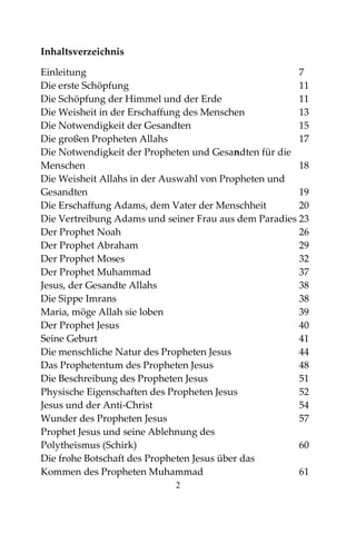 2
Inhaltsverzeichnis
Einleitung 7
Die erste Schöpfung 11
Die Schöpfung der Himmel und der Erde 11
Die Weisheit in der Erschaffung des Menschen 13
Die Notwendigkeit der Gesandten 15
Die großen Propheten Allahs 17
Die Notwendigkeit der Propheten und Gesandten für die
Menschen 18
Die Weisheit Allahs in der Auswahl von Propheten und
Gesandten 19
Die Erschaffung Adams, dem Vater der Menschheit 20
Die Vertreibung Adams und seiner Frau aus dem Paradies 23
Der Prophet Noah 26
Der Prophet Abraham 29
Der Prophet Moses 32
Der Prophet Muhammad 37
Jesus, der Gesandte Allahs 38
Die Sippe Imrans 38
Maria, möge Allah sie loben 39
Der Prophet Jesus 40
Seine Geburt 41
Die menschliche Natur des Propheten Jesus 44
Das Prophetentum des Propheten Jesus 48
Die Beschreibung des Propheten Jesus 51
Physische Eigenschaften des Propheten Jesus 52
Jesus und der Anti-Christ 54
Wunder des Propheten Jesus 57
Prophet Jesus und seine Ablehnung des
Polytheismus (Schirk) 60
Die frohe Botschaft des Propheten Jesus über das
Kommen des Propheten Muhammad 61
 
