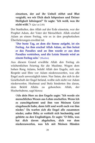 20
einsetzen, der auf ihr Unheil stiftet und Blut
vergießt, wo wir Dich doch lobpreisen und Deiner
Heiligkeit lobsingen?" Er sagte: "Ich weiß, was ihr
nicht wißt." (Qur´an 2:30)
Der Statthalter, den Allah auf der Erde einsetzte, war der
Prophet Adam, der Vater der Menschheit. Allah erschuf
Adam an einem Freitag, wie es in den prophetischen
Überlieferungen erwähnt ist:
"Der beste Tag, an dem die Sonne aufgeht, ist ein
Freitag. An ihm erschuf Allah Adam, an ihm betrat
er das Paradies und an ihm wurde er aus dem
Paradies vertrieben, und die Letzte Stunde wird an
einem Freitag sein." (Muslim)
Aus diesem Grund erwählte Allah den Freitag als
wöchentlichen Feiertag für die Muslime. Wegen dem
hohen Rang Adams, befahl Allah den Engeln, sich aus
Respekt und Ehre vor Adam niederzuwerfen, was alle
Engel auch unverzüglich taten. Nur Satan, der sich in der
Gesellschaft der Engel befand, wollte sich nicht vor Adam
niederwerfen. Hochmut und Stolz hinderten ihn daran,
dem Befehl Allahs zu gehorchen. Allah, der
Hocherhabene, sagt hierzu:
Als dein Herr zu den Engeln sagte: "Ich werde ein
menschliches Wesen aus Lehm erschaffen. Wenn Ich
es zurechtgeformt und ihm von Meinem Geist
eingehaucht habe, dann fallt und werft euch vor ihm
nieder." Da warfen sich die Engel alle zusammen
nieder, außer Iblis; er verhielt sich hochmütig und
gehörte zu den Ungläubigen. Er sagte: "O Iblis, was
hat dich davon abgehalten, dich vor dem
niederzuwerfen, was Ich mit Meinen Händen
 