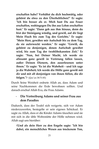 21
erschaffen habe? Verhältst du dich hochmütig, oder
gehörst du etwa zu den Überheblichen?" Er sagte:
"Ich bin besser als er. Mich hast Du aus Feuer
erschaffen, wohingegen Du ihn aus Lehm erschaffen
hast." Er sagte: "Dann geh aus ihm hinaus, denn du
bist der Steinigung würdig, und gewiß, auf dir liegt
Mein Fluch bis zum Tag des Gerichts." Er sagte:
"Mein Herr, gewähre mir Aufschub bis zu dem Tag,
da sie auferweckt werden." Er sagte: "Gewiß, du
gehörst zu denjenigen, denen Aufschub gewährt
wird, bis zum Tag der (wohl)bekannten Zeit." Er
sagte: "Nun, bei Deiner Macht, ich werde sie
allesamt ganz gewiß in Verirrung fallen lassen,
außer Deinen Dienern, den auserlesenen unter
ihnen." Er sagte: "Es ist die Wahrheit - und Ich sage
ja die Wahrheit; Ich werde die Hölle ganz gewiß mit
dir und mit all denjenigen von ihnen füllen, die dir
folgen." (Qur´an 38:71-85)
Durch Seine Weisheit ordnete Allah an, dass Adam und
seine Nachkommen die Erde bewohnen sollten. Und
danach erschuf Allah Eva, die Frau Adams.
- Die Vertreibung Adams und seiner Frau aus
dem Paradies
Dadurch, dass der Teufel sich weigerte, sich vor Adam
niederzuwerfen, besiegelte er sein eigenes Schicksal. Er
sagte zu Allah, dass er die Kinder Adams täuschen und sie
mit sich in die üble Wohnstätte der Hölle nehmen wird.
Allah sagt uns hierüber:
Und als dein Herr zu den Engeln sagte: "Ich bin
dabei, ein menschliches Wesen aus trockenem Ton,
 
