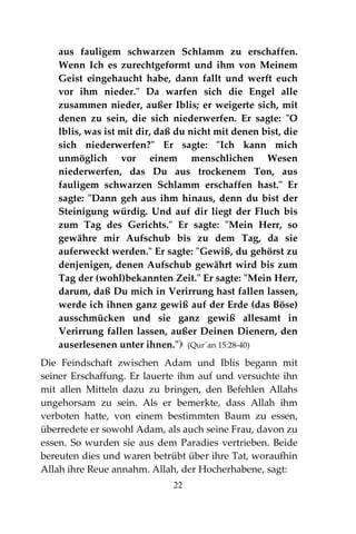 22
aus fauligem schwarzen Schlamm zu erschaffen.
Wenn Ich es zurechtgeformt und ihm von Meinem
Geist eingehaucht habe, dann fallt und werft euch
vor ihm nieder." Da warfen sich die Engel alle
zusammen nieder, außer Iblis; er weigerte sich, mit
denen zu sein, die sich niederwerfen. Er sagte: "O
lblis, was ist mit dir, daß du nicht mit denen bist, die
sich niederwerfen?" Er sagte: "Ich kann mich
unmöglich vor einem menschlichen Wesen
niederwerfen, das Du aus trockenem Ton, aus
fauligem schwarzen Schlamm erschaffen hast." Er
sagte: "Dann geh aus ihm hinaus, denn du bist der
Steinigung würdig. Und auf dir liegt der Fluch bis
zum Tag des Gerichts." Er sagte: "Mein Herr, so
gewähre mir Aufschub bis zu dem Tag, da sie
auferweckt werden." Er sagte: "Gewiß, du gehörst zu
denjenigen, denen Aufschub gewährt wird bis zum
Tag der (wohl)bekannten Zeit." Er sagte: "Mein Herr,
darum, daß Du mich in Verirrung hast fallen lassen,
werde ich ihnen ganz gewiß auf der Erde (das Böse)
ausschmücken und sie ganz gewiß allesamt in
Verirrung fallen lassen, außer Deinen Dienern, den
auserlesenen unter ihnen." (Qur´an 15:28-40)
Die Feindschaft zwischen Adam und Iblis begann mit
seiner Erschaffung. Er lauerte ihm auf und versuchte ihn
mit allen Mitteln dazu zu bringen, den Befehlen Allahs
ungehorsam zu sein. Als er bemerkte, dass Allah ihm
verboten hatte, von einem bestimmten Baum zu essen,
überredete er sowohl Adam, als auch seine Frau, davon zu
essen. So wurden sie aus dem Paradies vertrieben. Beide
bereuten dies und waren betrübt über ihre Tat, woraufhin
Allah ihre Reue annahm. Allah, der Hocherhabene, sagt:
 