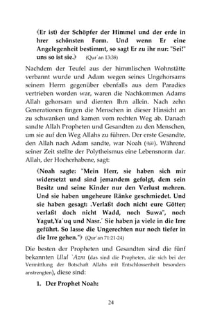 24
Er ist) der Schöpfer der Himmel und der erde in
hrer schönsten Form. Und wenn Er eine
Angelegenheit bestimmt, so sagt Er zu ihr nur: "Sei!"
uns so ist sie. (Qur´an 13:38)
Nachdem der Teufel aus der himmlischen Wohnstätte
verbannt wurde und Adam wegen seines Ungehorsams
seinem Herrn gegenüber ebenfalls aus dem Paradies
vertrieben worden war, waren die Nachkommen Adams
Allah gehorsam und dienten Ihm allein. Nach zehn
Generationen fingen die Menschen in dieser Hinsicht an
zu schwanken und kamen vom rechten Weg ab. Danach
sandte Allah Propheten und Gesandten zu den Menschen,
um sie auf den Weg Allahs zu führen. Der erste Gesandte,
den Allah nach Adam sandte, war Noah (). Während
seiner Zeit stellte der Polytheismus eine Lebensnorm dar.
Allah, der Hocherhabene, sagt:
Noah sagte: "Mein Herr, sie haben sich mir
widersetzt und sind jemandem gefolgt, dem sein
Besitz und seine Kinder nur den Verlust mehren.
Und sie haben ungeheure Ränke geschmiedet. Und
sie haben gesagt: .Verlaßt doch nicht eure Götter;
verlaßt doch nicht Wadd, noch Suwa", noch
Yagut,Ya´uq und Nasr.´ Sie haben ja viele in die Irre
geführt. So lasse die Ungerechten nur noch tiefer in
die Irre gehen." (Qur´an 71:21-24)
Die besten der Propheten und Gesandten sind die fünf
bekannten Ulul `Azm (das sind die Propheten, die sich bei der
Vermittlung der Botschaft Allahs mit Entschlossenheit besonders
anstrengten), diese sind:
1. Der Prophet Noah:
 