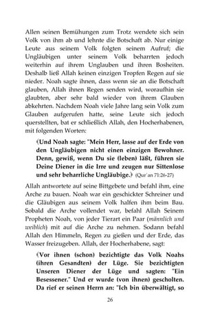 26
Allen seinen Bemühungen zum Trotz wendete sich sein
Volk von ihm ab und lehnte die Botschaft ab. Nur einige
Leute aus seinem Volk folgten seinem Aufruf; die
Ungläubigen unter seinem Volk beharrten jedoch
weiterhin auf ihrem Unglauben und ihren Bosheiten.
Deshalb ließ Allah keinen einzigen Tropfen Regen auf sie
nieder. Noah sagte ihnen, dass wenn sie an die Botschaft
glauben, Allah ihnen Regen senden wird, woraufhin sie
glaubten, aber sehr bald wieder von ihrem Glauben
abkehrten. Nachdem Noah viele Jahre lang sein Volk zum
Glauben aufgerufen hatte, seine Leute sich jedoch
querstellten, bat er schließlich Allah, den Hocherhabenen,
mit folgenden Worten:
Und Noah sagte: "Mein Herr, lasse auf der Erde von
den Ungläubigen nicht einen einzigen Bewohner.
Denn, gewiß, wenn Du sie (leben) läßt, führen sie
Deine Diener in die Irre und zeugen nur Sittenlose
und sehr beharrliche Ungläubige. (Qur´an 71:26-27)
Allah antwortete auf seine Bittgebete und befahl ihm, eine
Arche zu bauen. Noah war ein geschickter Schreiner und
die Gläubigen aus seinem Volk halfen ihm beim Bau.
Sobald die Arche vollendet war, befahl Allah Seinem
Propheten Noah, von jeder Tierart ein Paar (männlich und
weiblich) mit auf die Arche zu nehmen. Sodann befahl
Allah den Himmeln, Regen zu gießen und der Erde, das
Wasser freizugeben. Allah, der Hocherhabene, sagt:
Vor ihnen (schon) bezichtigte das Volk Noahs
(ihren Gesandten) der Lüge. Sie bezichtigten
Unseren Diener der Lüge und sagten: "Ein
Besessener." Und er wurde (von ihnen) gescholten.
Da rief er seinen Herrn an: "Ich bin überwältigt, so
 