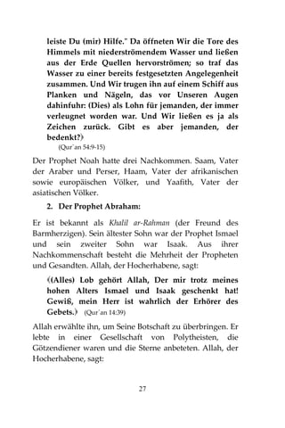 27
leiste Du (mir) Hilfe." Da öffneten Wir die Tore des
Himmels mit niederströmendem Wasser und ließen
aus der Erde Quellen hervorströmen; so traf das
Wasser zu einer bereits festgesetzten Angelegenheit
zusammen. Und Wir trugen ihn auf einem Schiff aus
Planken und Nägeln, das vor Unseren Augen
dahinfuhr: (Dies) als Lohn für jemanden, der immer
verleugnet worden war. Und Wir ließen es ja als
Zeichen zurück. Gibt es aber jemanden, der
bedenkt?
(Qur´an 54:9-15)
Der Prophet Noah hatte drei Nachkommen. Saam, Vater
der Araber und Perser, Haam, Vater der afrikanischen
sowie europäischen Völker, und Yaafith, Vater der
asiatischen Völker.
2. Der Prophet Abraham:
Er ist bekannt als Khalil ar-Rahman (der Freund des
Barmherzigen). Sein ältester Sohn war der Prophet Ismael
und sein zweiter Sohn war Isaak. Aus ihrer
Nachkommenschaft besteht die Mehrheit der Propheten
und Gesandten. Allah, der Hocherhabene, sagt:
(Alles) Lob gehört Allah, Der mir trotz meines
hohen Alters Ismael und Isaak geschenkt hat!
Gewiß, mein Herr ist wahrlich der Erhörer des
Gebets. (Qur´an 14:39)
Allah erwählte ihn, um Seine Botschaft zu überbringen. Er
lebte in einer Gesellschaft von Polytheisten, die
Götzendiener waren und die Sterne anbeteten. Allah, der
Hocherhabene, sagt:
 