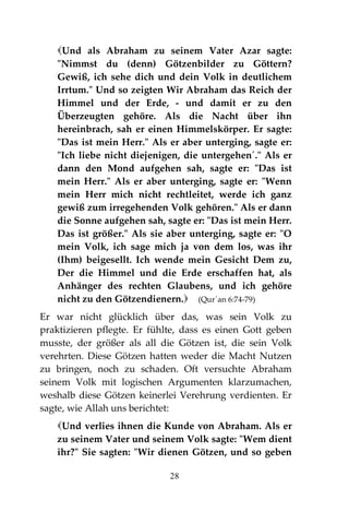 28
Und als Abraham zu seinem Vater Azar sagte:
"Nimmst du (denn) Götzenbilder zu Göttern?
Gewiß, ich sehe dich und dein Volk in deutlichem
Irrtum." Und so zeigten Wir Abraham das Reich der
Himmel und der Erde, - und damit er zu den
Überzeugten gehöre. Als die Nacht über ihn
hereinbrach, sah er einen Himmelskörper. Er sagte:
"Das ist mein Herr." Als er aber unterging, sagte er:
"Ich liebe nicht diejenigen, die untergehen´." Als er
dann den Mond aufgehen sah, sagte er: "Das ist
mein Herr." Als er aber unterging, sagte er: "Wenn
mein Herr mich nicht rechtleitet, werde ich ganz
gewiß zum irregehenden Volk gehören." Als er dann
die Sonne aufgehen sah, sagte er: "Das ist mein Herr.
Das ist größer." Als sie aber unterging, sagte er: "O
mein Volk, ich sage mich ja von dem los, was ihr
(Ihm) beigesellt. Ich wende mein Gesicht Dem zu,
Der die Himmel und die Erde erschaffen hat, als
Anhänger des rechten Glaubens, und ich gehöre
nicht zu den Götzendienern. (Qur´an 6:74-79)
Er war nicht glücklich über das, was sein Volk zu
praktizieren pflegte. Er fühlte, dass es einen Gott geben
musste, der größer als all die Götzen ist, die sein Volk
verehrten. Diese Götzen hatten weder die Macht Nutzen
zu bringen, noch zu schaden. Oft versuchte Abraham
seinem Volk mit logischen Argumenten klarzumachen,
weshalb diese Götzen keinerlei Verehrung verdienten. Er
sagte, wie Allah uns berichtet:
Und verlies ihnen die Kunde von Abraham. Als er
zu seinem Vater und seinem Volk sagte: "Wem dient
ihr?" Sie sagten: "Wir dienen Götzen, und so geben
 