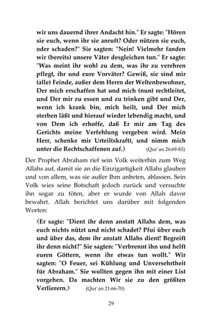 29
wir uns dauernd ihrer Andacht hin." Er sagte: "Hören
sie euch, wenn ihr sie anruft? Oder nützen sie euch,
oder schaden?" Sie sagten: "Nein! Vielmehr fanden
wir (bereits) unsere Väter desgleichen tun." Er sagte:
"Was meint ihr wohl zu dem, was ihr zu verehren
pflegt, ihr und eure Vorväter? Gewiß, sie sind mir
(alle) Feinde, außer dem Herrn der Weltenbewohner,
Der mich erschaffen hat und mich (nun) rechtleitet,
und Der mir zu essen und zu trinken gibt und Der,
wenn ich krank bin, mich heilt, und Der mich
sterben läßt und hierauf wieder lebendig macht, und
von Dem ich erhoffe, daß Er mir am Tag des
Gerichts meine Verfehlung vergeben wird. Mein
Herr, schenke mir Urteil(skraft), und nimm mich
unter die Rechtschaffenen auf. (Qur´an 26:69-83)
Der Prophet Abraham rief sein Volk weiterhin zum Weg
Allahs auf, damit sie an die Einzigartigkeit Allahs glauben
und von allem, was sie außer Ihm anbeten, ablassen. Sein
Volk wies seine Botschaft jedoch zurück und versuchte
ihn sogar zu töten, aber er wurde von Allah davor
bewahrt. Allah berichtet uns darüber mit folgenden
Worten:
Er sagte: "Dient ihr denn anstatt Allahs dem, was
euch nichts nützt und nicht schadet? Pfui über euch
und über das, dem ihr anstatt Allahs dient! Begreift
ihr denn nicht?" Sie sagten: "Verbrennt ihn und helft
euren Göttern, wenn ihr etwas tun wollt." Wir
sagten: "O Feuer, sei Kühlung und Unversehrtheit
für Abraham." Sie wollten gegen ihn mit einer List
vorgehen. Da machten Wir sie zu den größten
Verlierern. (Qur´an 21:66-70)
 