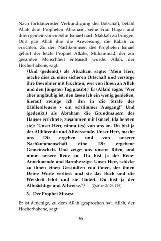 30
Nach fortdauernder Verkündigung der Botschaft, befahl
Allah dem Propheten Abraham, seine Frau Hagar und
ihren gemeinsamen Sohn Ismael nach Makkah zu bringen.
Dort gab Allah ihm die Anweisung, die Kabah zu
errichten. Zu den Nachkommen des Propheten Ismael
gehört der letzte Prophet Allahs, Muhammad, der zur
gesamten Menschheit entsandt wurde. Allah, der
Hocherhabene, sagt:
Und (gedenkt,) als Abraham sagte: "Mein Herr,
mache dies zu einer sicheren Ortschaft und versorge
ihre Bewohner mit Früchten, wer von ihnen an Allah
und den Jüngsten Tag glaubt!" Er (Allah) sagte: "Wer
aber ungläubig ist, den lasse Ich ein wenig genießen,
hierauf zwinge Ich ihn in die Strafe des
(Höllen)feuers - ein schlimmer Ausgang!" Und
(gedenkt,) als Abraham die Grundmauern des
Hauses errichtete, zusammen mit Ismael, (da beteten
sie): "Unser Herr, nimm (es) von uns an. Du bist ja
der Allhörende und Allwissende. Unser Herr, mache
uns Dir ergeben und von unserer
Nachkommenschaft eine Dir ergebene
Gemeinschaft. Und zeige uns unsere Riten, und
nimm unsere Reue an. Du bist ja der Reue-
Annehmende und Barmherzige. Unser Herr, schicke
zu ihnen einen Gesandten von ihnen, der ihnen
Deine Worte verliest und sie das Buch und die
Weisheit lehrt und sie läutert. Du bist ja der
Allmächtige und Allweise." (Qur´an 2:126-129)
3. Der Prophet Moses:
Er ist derjenige, zu dem Allah gesprochen hat. Allah, der
Hocherhabene, sagt:
 