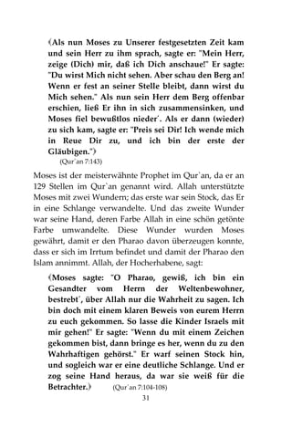 31
Als nun Moses zu Unserer festgesetzten Zeit kam
und sein Herr zu ihm sprach, sagte er: "Mein Herr,
zeige (Dich) mir, daß ich Dich anschaue!" Er sagte:
"Du wirst Mich nicht sehen. Aber schau den Berg an!
Wenn er fest an seiner Stelle bleibt, dann wirst du
Mich sehen." Als nun sein Herr dem Berg offenbar
erschien, ließ Er ihn in sich zusammensinken, und
Moses fiel bewußtlos nieder´. Als er dann (wieder)
zu sich kam, sagte er: "Preis sei Dir! Ich wende mich
in Reue Dir zu, und ich bin der erste der
Gläubigen."
(Qur´an 7:143)
Moses ist der meisterwähnte Prophet im Qur`an, da er an
129 Stellen im Qur`an genannt wird. Allah unterstützte
Moses mit zwei Wundern; das erste war sein Stock, das Er
in eine Schlange verwandelte. Und das zweite Wunder
war seine Hand, deren Farbe Allah in eine schön getönte
Farbe umwandelte. Diese Wunder wurden Moses
gewährt, damit er den Pharao davon überzeugen konnte,
dass er sich im Irrtum befindet und damit der Pharao den
Islam annimmt. Allah, der Hocherhabene, sagt:
Moses sagte: "O Pharao, gewiß, ich bin ein
Gesandter vom Herrn der Weltenbewohner,
bestrebt´, über Allah nur die Wahrheit zu sagen. Ich
bin doch mit einem klaren Beweis von eurem Herrn
zu euch gekommen. So lasse die Kinder Israels mit
mir gehen!" Er sagte: "Wenn du mit einem Zeichen
gekommen bist, dann bringe es her, wenn du zu den
Wahrhaftigen gehörst." Er warf seinen Stock hin,
und sogleich war er eine deutliche Schlange. Und er
zog seine Hand heraus, da war sie weiß für die
Betrachter. (Qur´an 7:104-108)
 