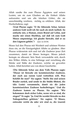 32
Allah sandte ihn zum Pharao Ägyptens und seinen
Leuten, um sie zum Glauben an die Einheit Allahs
aufzurufen und um alle falschen Götter, die sie
unrechtmäßig verehren, nichtig zu erklären. Allah, der
Hocherhabene, sagt:
Und Pharao sagte: "O ihr führende Schar, keinen
anderen Gott weiß ich für euch als mich (selbst). So
entfache mir, o Haman, einen Brand auf Lehm, und
mache mir einen Hochbau, auf daß ich zum Gott
Moses emporsteige. Ich glaube fürwahr, daß er zu
den Lügnern gehört." (Qur´an 28:38)
Moses lud den Pharao mit Weisheit und schönen Worten
dazu ein, an die Einzigartigkeit Allahs zu glauben. Aber
Pharao widersetzte sich und rief alle Zauberer jener Zeit
zusammen, damit sie Moses besiegen. Moses jedoch
besiegte sie allesamt. Sein Stock verwandelte sich, durch
den Willen Allahs, in eine Schlange und verschlang alle
Stöcke und Stäbe der Zauberer, welche sie geworfen
hatten. Allah berichtet uns von dieser Geschichte:
Die führende Schar aus dem Volk Pharaos sagte:
"Dieser ist fürwahr ein kenntnisreicher Zauberer,
der euch aus eurem Land vertreiben will. Was
befehlt ihr nun?" Sie sagten: "Stelle ihn und seinen
Bruder zurück, und sende in die Städte (Boten), die
(die Leute) versammeln, damit sie dir jeden
kenntnisreichen Zauberer herbeibringen." Und die
Zauberer kamen zu Pharao. Sie sagten: "Wir
bekommen doch sicher Lohn, wenn wir es sind, die
siegen?" Er sagte: "Ja. Und ihr werdet fürwahr zu den
Nahegestellten gehören." Sie sagten: "O Moses,
entweder wirfst du oder wir sind es, die (zuerst)
 