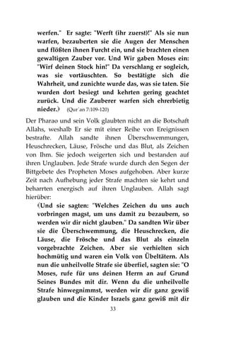 33
werfen." Er sagte: "Werft (ihr zuerst)!" Als sie nun
warfen, bezauberten sie die Augen der Menschen
und flößten ihnen Furcht ein, und sie brachten einen
gewaltigen Zauber vor. Und Wir gaben Moses ein:
"Wirf deinen Stock hin!" Da verschlang er sogleich,
was sie vortäuschten. So bestätigte sich die
Wahrheit, und zunichte wurde das, was sie taten. Sie
wurden dort besiegt und kehrten gering geachtet
zurück. Und die Zauberer warfen sich ehrerbietig
nieder. (Qur´an 7:109-120)
Der Pharao und sein Volk glaubten nicht an die Botschaft
Allahs, weshalb Er sie mit einer Reihe von Ereignissen
bestrafte. Allah sandte ihnen Überschwemmungen,
Heuschrecken, Läuse, Frösche und das Blut, als Zeichen
von Ihm. Sie jedoch weigerten sich und bestanden auf
ihren Unglauben. Jede Strafe wurde durch den Segen der
Bittgebete des Propheten Moses aufgehoben. Aber kurze
Zeit nach Aufhebung jeder Strafe machten sie kehrt und
beharrten energisch auf ihren Unglauben. Allah sagt
hierüber:
Und sie sagten: "Welches Zeichen du uns auch
vorbringen magst, um uns damit zu bezaubern, so
werden wir dir nicht glauben." Da sandten Wir über
sie die Überschwemmung, die Heuschrecken, die
Läuse, die Frösche und das Blut als einzeln
vorgebrachte Zeichen. Aber sie verhielten sich
hochmütig und waren ein Volk von Übeltätern. Als
nun die unheilvolle Strafe sie überfiel, sagten sie: "O
Moses, rufe für uns deinen Herrn an auf Grund
Seines Bundes mit dir. Wenn du die unheilvolle
Strafe hinwegnimmst, werden wir dir ganz gewiß
glauben und die Kinder Israels ganz gewiß mit dir
 
