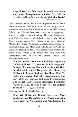 34
wegschicken." Als Wir dann die unheilvolle Strafe
von ihnen hinwegnahmen auf eine Frist, die sie
erreichen sollten, brachen sie sogleich (ihr Wort).
(Qur´an 7:132-135)
Nach alledem befahl Allah dem Propheten Moses, seine
Leute zu nehmen und im Schutze der Nacht Ägypten zu
verlassen, damit sie ihren Glauben frei ausüben können.
Sobald der Pharao bermerkte, dass sie weggegangen
waren, verfolgte er sie mit seinem Heer. Als Moses und
sein Volk das Meer erreicht hatten, fingen die Kinder
Israels an zu sagen: "Der Pharao wird uns einholen!"
Moses, der völliges Vertrauen in Allah hatte, schlug mit
seinem Stock auf das Meer, und es teilte sich in Pfade auf,
sodaß die Menschen das Meer durchqueren konnten. Auf
diese Weise rettete Allah Moses und sein Volk und
vernichtete den Pharao im Ozean. Allah, der
Hocherhabene, sagt:
Als die beiden Heere einander sahen, sagten die
Gefährten Moses: "Wir werden fürwahr eingeholt."
Er sagte: "Keineswegs! Denn mit mir ist mein Herr;
Er wird mich leiten." Da gaben Wir Moses ein:
"Schlag mit deinem Stock auf das Meer." Und Wir
ließen die anderen dort nahe herankommen. Und
Wir ließen die anderen dort nahe herankommen.
Und Wir retteten Moses und diejenigen, die mit ihm
waren, allesamt. Hierauf ließen Wir die anderen
ertrinken. (Qur´an 26:61-66)
Dann sagt Allah, der Hocherhabene:
Und Wir ließen die Kinder Israels das Meer
durchschreiten. Da verfolgten sie Pharao und seine
Heerscharen in Auflehnung und Übertretung, bis
 