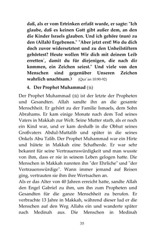 35
daß, als er vom Ertrinken erfaßt wurde, er sagte: "Ich
glaube, daß es keinen Gott gibt außer dem, an den
die Kinder Israels glauben. Und ich gehöre (nun) zu
den (Allah) Ergebenen." "Aber jetzt erst! Wo du dich
doch zuvor widersetztest und zu den Unheilstiftern
gehörtest? Heute wollen Wir dich mit deinem Leib
erretten´, damit du für diejenigen, die nach dir
kommen, ein Zeichen seiest." Und viele von den
Menschen sind gegenüber Unseren Zeichen
wahrlich unachtsam. (Qur´an 10:90-92)
4. Der Prophet Muhammad ()
Der Prophet Muhammad () ist der letzte der Propheten
und Gesandten. Allah sandte ihn an die gesamte
Menschheit. Er gehört zu der Familie Ismaels, dem Sohn
Abrahams. Er kam einige Monate nach dem Tod seines
Vaters in Makkah zur Welt. Seine Mutter starb, als er noch
ein Kind war, und er kam deshalb in die Obhut seines
Großvaters Abdul-Muttalib und später in die seines
Onkels Abu Talib. Der Prophet Muhammad war ein Hirte
und hütete in Makkah eine Schafherde. Er war sehr
bekannt für seine Vertrauenswürdigkeit und man wusste
von ihm, dass er nie in seinem Leben gelogen hatte. Die
Menschen in Makkah nannten ihn "der Ehrliche" und "der
Vertrauenswürdige". Wann immer jemand auf Reisen
ging, vertrauten sie ihm ihre Wertsachen an.
Als er das Alter von 40 Jahren erreicht hatte, sandte Allah
den Engel Gabriel zu ihm, um ihn zum Propheten und
Gesandten für die ganze Menschheit zu berufen. Er
verbrachte 13 Jahre in Makkah, während dieser lud er die
Menschen auf den Weg Allahs ein und wanderte später
nach Medinah aus. Die Menschen in Medinah
 
