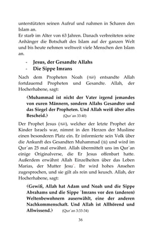 36
unterstützten seinen Aufruf und nahmen in Scharen den
Islam an.
Er starb im Alter von 63 Jahren. Danach verbreiteten seine
Anhänger die Botschaft des Islam auf der ganzen Welt
und bis heute nehmen weltweit viele Menschen den Islam
an.
- Jesus, der Gesandte Allahs
- Die Sippe Imrans
Nach dem Propheten Noah () entsandte Allah
fortdauernd Propheten und Gesandte. Allah, der
Hocherhabene, sagt:
Muhammad ist nicht der Vater irgend jemandes
von euren Männern, sondern Allahs Gesandter und
das Siegel der Propheten. Und Allah weiß über alles
Bescheid. (Qur´an 33:40)
Der Prophet Jesus (), welcher der letzte Prophet der
Kinder Israels war, nimmt in den Herzen der Muslime
einen besonderen Platz ein. Er informierte sein Volk über
die Ankunft des Gesandten Muhammad () und wird im
Qur`an 25 mal erwähnt. Allah übermittelt uns im Qur`an
einige Originalverse, die Er Jesus offenbart hatte.
Außerdem erwähnt Allah Einzelheiten über das Leben
Marias, der Mutter Jesu´. Ihr wird hohes Ansehen
zugesprochen, und sie gilt als rein und keusch. Allah, der
Hocherhabene, sagt:
Gewiß, Allah hat Adam und Noah und die Sippe
Abrahams und die Sippe ´Imrans vor den (anderen)
Weltenbewohnern auserwählt, eine der anderen
Nachkommenschaft. Und Allah ist Allhörend und
Allwissend. (Qur´an 3:33-34)
 