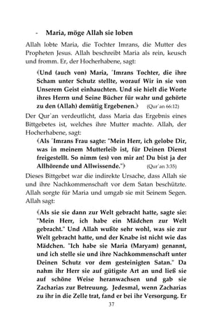37
- Maria, möge Allah sie loben
Allah lobte Maria, die Tochter Imrans, die Mutter des
Propheten Jesus. Allah beschreibt Maria als rein, keusch
und fromm. Er, der Hocherhabene, sagt:
Und (auch von) Maria, ´Imrans Tochter, die ihre
Scham unter Schutz stellte, worauf Wir in sie von
Unserem Geist einhauchten. Und sie hielt die Worte
ihres Herrn und Seine Bücher für wahr und gehörte
zu den (Allah) demütig Ergebenen. (Qur´an 66:12)
Der Qur`an verdeutlicht, dass Maria das Ergebnis eines
Bittgebetes ist, welches ihre Mutter machte. Allah, der
Hocherhabene, sagt:
Als ´Imrans Frau sagte: "Mein Herr, ich gelobe Dir,
was in meinem Mutterleib ist, für Deinen Dienst
freigestellt. So nimm (es) von mir an! Du bist ja der
Allhörende und Allwissende." (Qur´an 3:35)
Dieses Bittgebet war die indirekte Ursache, dass Allah sie
und ihre Nachkommenschaft vor dem Satan beschützte.
Allah sorgte für Maria und umgab sie mit Seinem Segen.
Allah sagt:
Als sie sie dann zur Welt gebracht hatte, sagte sie:
"Mein Herr, ich habe ein Mädchen zur Welt
gebracht." Und Allah wußte sehr wohl, was sie zur
Welt gebracht hatte, und der Knabe ist nicht wie das
Mädchen. "Ich habe sie Maria (Maryam) genannt,
und ich stelle sie und ihre Nachkommenschaft unter
Deinen Schutz vor dem gesteinigten Satan." Da
nahm ihr Herr sie auf gütigste Art an und ließ sie
auf schöne Weise heranwachsen und gab sie
Zacharias zur Betreuung. Jedesmal, wenn Zacharias
zu ihr in die Zelle trat, fand er bei ihr Versorgung. Er
 