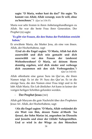 38
sagte: "O Maria, woher hast du das?" Sie sagte: "Es
kommt von Allah; Allah versorgt, wen Er will, ohne
zu berechnen."  (Qur´an 3:36-37)
Maria war sehr fromm in ihren Anbetungshandlungen zu
Allah. Sie war die beste Frau ihrer Generation. Der
Prophet () sagte:
"Es gibt vier Frauen, die den Status der Perfektion erreicht
haben."
Er erwähnte Maria, die Mutter Jesu, als eine von ihnen.
Allah, der Hocherhabene, sagt:
Und als die Engel sagten: "O Maria, Allah hat dich
auserwählt und dich rein gemacht und dich
auserwählt vor den Frauen der (anderen)
Weltenbewohner! O Maria, sei deinem Herrn
demütig ergeben, wirf dich nieder und verbeuge
dich zusammen mit den sich Verbeugenden."
(Qur´an 3:42-43)
Allah offenbarte eine ganze Sura im Qur`an, die ihren
Namen trägt. Es ist die 19. Sura des Qur`an. Es ist die
einzige Sura, die den Namen einer Frau trägt und in ihr
lobt Allah Maria. Ein Lob ähnlicher Art kann in keiner der
vorigen heiligen Schriften gefunden werden.
- Der Prophet Jesus ()
Allah gab Maryam die gute Nachricht über den Propheten
Jesus . Allah, der Hocherhabene, sagt:
Als die Engel sagten: "O Maria, Allah verkündet dir
ein Wort von Ihm, dessen Name al-Masih ´Isa
(Jesus), der Sohn Marias ist, angesehen im Diesseits
und Jenseits und einer der (Allah) Nahegestellten.
Und er wird in der Wiege zu den Menschen
 