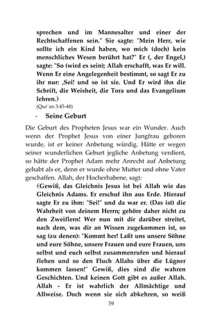 39
sprechen und im Mannesalter und einer der
Rechtschaffenen sein." Sie sagte: "Mein Herr, wie
sollte ich ein Kind haben, wo mich (doch) kein
menschliches Wesen berührt hat?" Er (, der Engel,)
sagte: "So (wird es sein); Allah erschafft, was Er will.
Wenn Er eine Angelegenheit bestimmt, so sagt Er zu
ihr nur: ,Sei! und so ist sie. Und Er wird ihn die
Schrift, die Weisheit, die Tora und das Evangelium
lehren.
(Qur´an 3:45-48)
- Seine Geburt
Die Geburt des Propheten Jesus war ein Wunder. Auch
wenn der Prophet Jesus von einer Jungfrau geboren
wurde, ist er keiner Anbetung würdig. Hätte er wegen
seiner wunderlichen Geburt jegliche Anbetung verdient,
so hätte der Prophet Adam mehr Anrecht auf Anbetung
gehabt als er, denn er wurde ohne Mutter und ohne Vater
geschaffen. Allah, der Hocherhabene, sagt:
Gewiß, das Gleichnis Jesus ist bei Allah wie das
Gleichnis Adams. Er erschuf ihn aus Erde. Hierauf
sagte Er zu ihm: "Sei!" und da war er. (Das ist) die
Wahrheit von deinem Herrn; gehöre daher nicht zu
den Zweiflern! Wer nun mit dir darüber streitet,
nach dem, was dir an Wissen zugekommen ist, so
sag (zu denen): "Kommt her! Laßt uns unsere Söhne
und eure Söhne, unsere Frauen und eure Frauen, uns
selbst und euch selbst zusammenrufen und hierauf
flehen und so den Fluch Allahs über die Lügner
kommen lassen!" Gewiß, dies sind die wahren
Geschichten. Und keinen Gott gibt es außer Allah.
Allah - Er ist wahrlich der Allmächtige und
Allweise. Doch wenn sie sich abkehren, so weiß
 