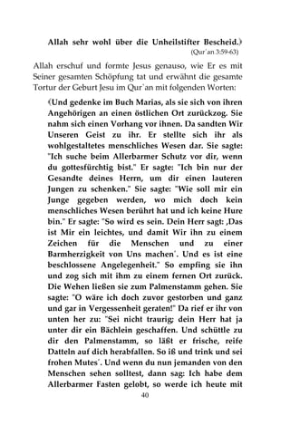 40
Allah sehr wohl über die Unheilstifter Bescheid.
(Qur´an 3:59-63)
Allah erschuf und formte Jesus genauso, wie Er es mit
Seiner gesamten Schöpfung tat und erwähnt die gesamte
Tortur der Geburt Jesu im Qur`an mit folgenden Worten:
Und gedenke im Buch Marias, als sie sich von ihren
Angehörigen an einen östlichen Ort zurückzog. Sie
nahm sich einen Vorhang vor ihnen. Da sandten Wir
Unseren Geist zu ihr. Er stellte sich ihr als
wohlgestaltetes menschliches Wesen dar. Sie sagte:
"Ich suche beim Allerbarmer Schutz vor dir, wenn
du gottesfürchtig bist." Er sagte: "Ich bin nur der
Gesandte deines Herrn, um dir einen lauteren
Jungen zu schenken." Sie sagte: "Wie soll mir ein
Junge gegeben werden, wo mich doch kein
menschliches Wesen berührt hat und ich keine Hure
bin." Er sagte: "So wird es sein. Dein Herr sagt: ,Das
ist Mir ein leichtes, und damit Wir ihn zu einem
Zeichen für die Menschen und zu einer
Barmherzigkeit von Uns machen´. Und es ist eine
beschlossene Angelegenheit." So empfing sie ihn
und zog sich mit ihm zu einem fernen Ort zurück.
Die Wehen ließen sie zum Palmenstamm gehen. Sie
sagte: "O wäre ich doch zuvor gestorben und ganz
und gar in Vergessenheit geraten!" Da rief er ihr von
unten her zu: "Sei nicht traurig; dein Herr hat ja
unter dir ein Bächlein geschaffen. Und schüttle zu
dir den Palmenstamm, so läßt er frische, reife
Datteln auf dich herabfallen. So iß und trink und sei
frohen Mutes´. Und wenn du nun jemanden von den
Menschen sehen solltest, dann sag: Ich habe dem
Allerbarmer Fasten gelobt, so werde ich heute mit
 