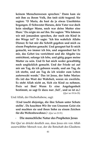 41
keinem Menschenwesen sprechen." Dann kam sie
mit ihm zu ihrem Volk, ihn (mit sich) tragend. Sie
sagten: "O Maria, du hast da ja etwas Unerhörtes
begangen. O Schwester Haruns, dein Vater war doch
kein sündiger Mann, noch war deine Mutter eine
Hure." Da zeigte sie auf ihn. Sie sagten: "Wie können
wir mit jemandem sprechen, der noch ein Kind in
der Wiege ist?" Er sagte: "Ich bin wahrlich Allahs
Diener; Er hat mir die Schrift gegeben und mich zu
einem Propheten gemacht. Und gesegnet hat Er mich
gemacht, wo immer ich bin, und angeordnet hat Er
mir, das Gebet (zu verrichten) und die Abgabe (zu
entrichten), solange ich lebe, und gütig gegen meine
Mutter zu sein. Und Er hat mich weder gewalttätig
noch unglücklich gemacht. Und der Friede sei auf
mir am Tag, da ich geboren wurde, und am Tag, da
ich sterbe, und am Tag da ich wieder zum Leben
auferweckt werde." Das ist Jesus, der Sohn Marias:
(Es ist) das Wort der Wahrheit, woran sie zweifeln.
Es steht Allah nicht an, Sich ein Kind zu nehmen.
Preis sei Ihm! Wenn Er eine Angelegenheit
bestimmt, so sagt Er dazu nur: ,Sei!´, und so ist es.
(Qur´an 19:16-35)
Und Allah, der Hocherhabene, sagt:
Und (auch) diejenige, die ihre Scham unter Schutz
stellte´. Da hauchten Wir ihr von Unserem Geist ein
und machten sie und ihren Sohn zu einem Zeichen
für die Weltenbewohner. (Qur´an 21:91)
- Die menschliche Natur des Propheten Jesus
Der Qur`an drückt deutlich aus, dass Jesus ein von Allah
auserwählter Mensch war, der die Botschaft des Glaubens
 