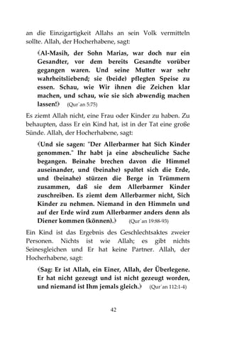 42
an die Einzigartigkeit Allahs an sein Volk vermitteln
sollte. Allah, der Hocherhabene, sagt:
Al-Masih, der Sohn Marias, war doch nur ein
Gesandter, vor dem bereits Gesandte vorüber
gegangen waren. Und seine Mutter war sehr
wahrheitsliebend; sie (beide) pflegten Speise zu
essen. Schau, wie Wir ihnen die Zeichen klar
machen, und schau, wie sie sich abwendig machen
lassen! (Qur´an 5:75)
Es ziemt Allah nicht, eine Frau oder Kinder zu haben. Zu
behaupten, dass Er ein Kind hat, ist in der Tat eine große
Sünde. Allah, der Hocherhabene, sagt:
Und sie sagen: "Der Allerbarmer hat Sich Kinder
genommen." Ihr habt ja eine abscheuliche Sache
begangen. Beinahe brechen davon die Himmel
auseinander, und (beinahe) spaltet sich die Erde,
und (beinahe) stürzen die Berge in Trümmern
zusammen, daß sie dem Allerbarmer Kinder
zuschreiben. Es ziemt dem Allerbarmer nicht, Sich
Kinder zu nehmen. Niemand in den Himmeln und
auf der Erde wird zum Allerbarmer anders denn als
Diener kommen (können). (Qur´an 19:88-93)
Ein Kind ist das Ergebnis des Geschlechtsaktes zweier
Personen. Nichts ist wie Allah; es gibt nichts
Seinesgleichen und Er hat keine Partner. Allah, der
Hocherhabene, sagt:
Sag: Er ist Allah, ein Einer, Allah, der Überlegene.
Er hat nicht gezeugt und ist nicht gezeugt worden,
und niemand ist Ihm jemals gleich. (Qur´an 112:1-4)
 