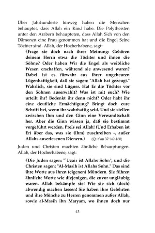 43
Über Jahrhunderte hinweg haben die Menschen
behauptet, dass Allah ein Kind habe. Die Polytheisten
unter den Arabern behaupteten, dass Allah Sich von den
Dämonen eine Frau genommen hat und die Engel Seine
Töchter sind. Allah, der Hocherhabene, sagt:
Frage sie doch nach ihrer Meinung: Gehören
deinem Herrn etwa die Töchter und ihnen die
Söhne? Oder haben Wir die Engel als weibliche
Wesen erschaffen, während sie anwesend waren?
Dabei ist es fürwahr aus ihrer ungeheuren
Lügenhaftigkeit, daß sie sagen: "Allah hat gezeugt."
Wahrlich, sie sind Lügner. Hat Er die Töchter vor
den Söhnen auserwählt? Was ist mit euch? Wie
urteilt ihr? Bedenkt ihr denn nicht? Oder habt ihr
eine deutliche Ermächtigung? Bringt doch eure
Schrift bei, wenn ihr wahrhaftig seid. Und sie stellen
zwischen Ihm und den Ginn eine Verwandtschaft
her. Aber die Ginn wissen ja, daß sie bestimmt
vorgeführt werden. Preis sei Allah! (Und Erhaben ist
Er) über das, was sie (Ihm) zuschreiben -, außer
Allahs auserlesenen Dienern. (Qur´an 37:149-160)
Juden und Christen machten ähnliche Behauptungen.
Allah, der Hocherhabene, sagt:
Die Juden sagen: "´Uzair ist Allahs Sohn", und die
Christen sagen: "Al-Masih ist Allahs Sohn." Das sind
ihre Worte aus ihren (eigenen) Mündern. Sie führen
ähnliche Worte wie diejenigen, die zuvor ungläubig
waren. Allah bekämpfe sie! Wie sie sich (doch)
abwendig machen lassen! Sie haben ihre Gelehrten
und ihre Mönche zu Herren genommen außer Allah,
sowie al-Masih ibn Maryam, wo ihnen doch nur
 