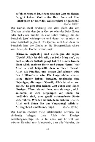 44
befohlen worden ist, einem einzigen Gott zu dienen.
Es gibt keinen Gott außer Ihm. Preis sei Ihm!
(Erhaben ist Er) über das, was sie (Ihm) beigesellen.
(Qur´an 9:30-31)
Der Qur`an stellt eindeutig fest, dass jeder, der den
Glauben vertritt, dass Jesus Gott sei oder der Sohn Gottes
oder Teil einer Trinität ist, eine Lehre verfolgt, die der
Botschaft Jesu´ widerspricht und damit hat er nicht an
seine Botschaft geglaubt. Der Qur`an stellt klar, dass die
Botschaft Jesu´ der Glaube an die Einzigartigkeit Allahs
war. Allah, der Hocherhabene, sagt:
Fürwahr, ungläubig sind diejenigen, die sagen:
"Gewiß, Allah ist al-Masih, der Sohn Maryams", wo
doch al-Masih (selbst) gesagt hat: "O Kinder Israels,
dient Allah, meinem Herrn und eurem Herrn!" Wer
Allah (etwas) beigesellt, dem verbietet fürwahr
Allah das Paradies, und dessen Zufluchtsort wird
das (Höllen)feuer sein. Die Ungerechten werden
keine Helfer haben. Fürwahr, ungläubig sind
diejenigen, die sagen: "Gewiß, Allah ist einer von
dreien." Es gibt aber keinen Gott außer dem Einen
Einzigen. Wenn sie mit dem, was sie sagen, nicht
aufhören, so wird denjenigen von ihnen, die
ungläubig sind, ganz gewiß schmerzhafte Strafe
widerfahren. Wenden sie sich denn nicht in Reue zu
Allah und bitten Ihn um Vergebung? Allah ist
Allvergebend und Barmherzig. (Qur´an 5:72-74)
Der Qur`an erwähnt viele intellektuelle Beweise, die
eindeutig belegen, dass Allah der Einzige,
Anbetungswürdige ist. Er tut alles, wie Er will und
möchte. Es wird auch klargestellt, dass alle Wunder, die
 