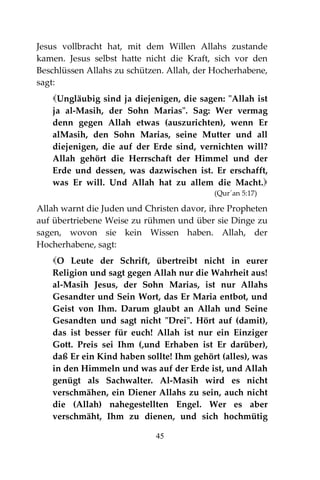 45
Jesus vollbracht hat, mit dem Willen Allahs zustande
kamen. Jesus selbst hatte nicht die Kraft, sich vor den
Beschlüssen Allahs zu schützen. Allah, der Hocherhabene,
sagt:
Ungläubig sind ja diejenigen, die sagen: "Allah ist
ja al-Masih, der Sohn Marias". Sag: Wer vermag
denn gegen Allah etwas (auszurichten), wenn Er
alMasih, den Sohn Marias, seine Mutter und all
diejenigen, die auf der Erde sind, vernichten will?
Allah gehört die Herrschaft der Himmel und der
Erde und dessen, was dazwischen ist. Er erschafft,
was Er will. Und Allah hat zu allem die Macht.
(Qur´an 5:17)
Allah warnt die Juden und Christen davor, ihre Propheten
auf übertriebene Weise zu rühmen und über sie Dinge zu
sagen, wovon sie kein Wissen haben. Allah, der
Hocherhabene, sagt:
O Leute der Schrift, übertreibt nicht in eurer
Religion und sagt gegen Allah nur die Wahrheit aus!
al-Masih Jesus, der Sohn Marias, ist nur Allahs
Gesandter und Sein Wort, das Er Maria entbot, und
Geist von Ihm. Darum glaubt an Allah und Seine
Gesandten und sagt nicht "Drei". Hört auf (damit),
das ist besser für euch! Allah ist nur ein Einziger
Gott. Preis sei Ihm (,und Erhaben ist Er darüber),
daß Er ein Kind haben sollte! Ihm gehört (alles), was
in den Himmeln und was auf der Erde ist, und Allah
genügt als Sachwalter. Al-Masih wird es nicht
verschmähen, ein Diener Allahs zu sein, auch nicht
die (Allah) nahegestellten Engel. Wer es aber
verschmäht, Ihm zu dienen, und sich hochmütig
 