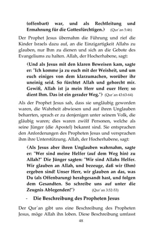 48
(offenbart) war, und als Rechtleitung und
Ermahnung für die Gottesfürchtigen. (Qur´an 5:46)
Der Prophet Jesus übernahm die Führung und rief die
Kinder Israels dazu auf, an die Einzigartigkeit Allahs zu
glauben, nur Ihm zu dienen und sich an die Gebote des
Evangeliums zu halten. Allah, der Hocherhabene, sagt:
Und als Jesus mit den klaren Beweisen kam, sagte
er: "Ich komme ja zu euch mit der Weisheit, und um
euch einiges von dem klarzumachen, worüber ihr
uneinig seid. So fürchtet Allah und gehorcht mir.
Gewiß, Allah ist ja mein Herr und euer Herr; so
dient Ihm. Das ist ein gerader Weg." (Qur´an 43:63-64)
Als der Prophet Jesus sah, dass sie ungläubig geworden
waren, die Wahrheit abwiesen und auf ihren Unglauben
beharrten, sprach er zu denjenigen unter seinem Volk, die
gläubig waren; dies waren zwölf Personen, welche als
seine Jünger (die Apostel) bekannt sind. Sie entsprachen
den Anforderungen des Propheten Jesus und versprachen
ihm ihre Unterstützung. Allah, der Hocherhabene, sagt:
Als Jesus aber ihren Unglauben wahrnahm, sagte
er: "Wer sind meine Helfer (auf dem Weg hin) zu
Allah?" Die Jünger sagten: "Wir sind Allahs Helfer.
Wir glauben an Allah, und bezeuge, daß wir (Ihm)
ergeben sind! Unser Herr, wir glauben an das, was
Du (als Offenbarung) herabgesandt hast, und folgen
dem Gesandten. So schreibe uns auf unter die
Zeugnis Ablegenden!" (Qur´an 3:52-53)
- Die Beschreibung des Propheten Jesus
Der Qur`an gibt uns eine Beschreibung des Propheten
Jesus, möge Allah ihn loben. Diese Beschreibung umfasst
 