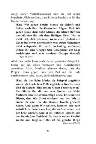 49
einige seiner Verhaltensweisen und die Art seiner
Botschaft. Allah erwähnt, dass Er Jesus beschützte. Er, der
Hocherhabene, sagt:
Und Wir gaben bereits Moses die Schrift und
ließen nach ihm die Gesandten folgen. Und Wir
gaben Jesus, dem Sohn Marias, die klaren Beweise
und stärkten ihn mit dem Heiligen Geist. War es
nicht (so), daß jedesmal, wenn euch (Juden) ein
Gesandter etwas überbrachte, was euren Neigungen
nicht entsprach, ihr euch hochmütig verhieltet,
indem ihr eine Gruppe (der Gesandten) der Lüge
bezichtigtet und eine (andere) Gruppe tötetet?
(Qur´an 2:87)
Allah beschreibt Jesus auch als ein perfektes Beispiel in
Bezug auf ein volles Vertrauen und Aufrichtigkeit
gegenüber Allah. Muslime glauben daran, dass der
Prophet Jesus gegen Ende der Zeit auf die Erde
hinabkommen wird. Allah, der Hocherhabene, sagt:
Und als der Sohn Marias als Beispiel angeführt
wurde, da brach dein Volk sogleich in Geschrei aus.
Und sie sagten: "Sind unsere Götter besser oder er?"
Sie führten ihn dir nur zum Streiten an. Nein!
Vielmehr sind sie streitsüchtige Leute. Er ist nur ein
Diener, dem Wir Gunst erwiesen und den Wir zu
einem Beispiel für die Kinder Israels gemacht
haben. Und wenn Wir wollten, könnten Wir euch
wahrlich zu Engeln machen, die zu Statthaltern auf
der Erde würden. Und er ist wahrlich Wissen von
der Stunde (des Gerichts)´. So hegt ja keinen Zweifel
an ihr und folgt mir. Das ist ein gerader Weg.
(Qur´an 43:57-61)
 