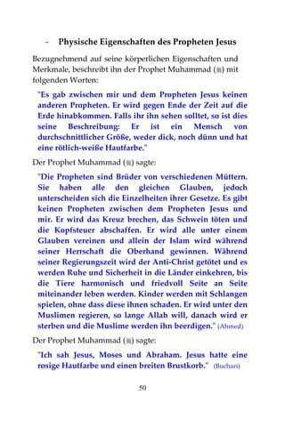 50
- Physische Eigenschaften des Propheten Jesus
Bezugnehmend auf seine körperlichen Eigenschaften und
Merkmale, beschreibt ihn der Prophet Muhammad () mit
folgenden Worten:
"Es gab zwischen mir und dem Propheten Jesus keinen
anderen Propheten. Er wird gegen Ende der Zeit auf die
Erde hinabkommen. Falls ihr ihn sehen solltet, so ist dies
seine Beschreibung: Er ist ein Mensch von
durchschnittlicher Größe, weder dick, noch dünn und hat
eine rötlich-weiße Hautfarbe."
Der Prophet Muhammad () sagte:
"Die Propheten sind Brüder von verschiedenen Müttern.
Sie haben alle den gleichen Glauben, jedoch
unterscheiden sich die Einzelheiten ihrer Gesetze. Es gibt
keinen Propheten zwischen dem Propheten Jesus und
mir. Er wird das Kreuz brechen, das Schwein töten und
die Kopfsteuer abschaffen. Er wird alle unter einem
Glauben vereinen und allein der Islam wird während
seiner Herrschaft die Oberhand gewinnen. Während
seiner Regierungszeit wird der Anti-Christ getötet und es
werden Ruhe und Sicherheit in die Länder einkehren, bis
die Tiere harmonisch und friedvoll Seite an Seite
miteinander leben werden. Kinder werden mit Schlangen
spielen, ohne dass diese ihnen schaden. Er wird unter den
Muslimen regieren, so lange Allah will, danach wird er
sterben und die Muslime werden ihn beerdigen." (Ahmed)
Der Prophet Muhammad () sagte:
"Ich sah Jesus, Moses und Abraham. Jesus hatte eine
rosige Hautfarbe und einen breiten Brustkorb." (Buchari)
 