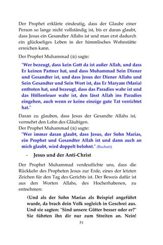 51
Der Prophet erklärte eindeutig, dass der Glaube einer
Person so lange nicht vollständig ist, bis er daran glaubt,
dass Jesus ein Gesandter Allahs ist und man erst dadurch
ein glückseliges Leben in der himmlisches Wohnstätte
erreichen kann.
Der Prophet Muhammad () sagte:
"Wer bezeugt, dass kein Gott da ist außer Allah, und dass
Er keinen Partner hat, und dass Muhammad Sein Diener
und Gesandter ist, und dass Jesus der Diener Allahs und
Sein Gesandter und Sein Wort ist, das Er Maryam (Maria)
entboten hat, und bezeugt, dass das Paradies wahr ist und
das Höllenfeuer wahr ist, den lässt Allah ins Paradies
eingehen, auch wenn er keine einzige gute Tat verrichtet
hat."
Daran zu glauben, dass Jesus der Gesandte Allahs ist,
vermehrt den Lohn des Gläubigen.
Der Prophet Muhammad () sagte:
"Wer immer daran glaubt, dass Jesus, der Sohn Marias,
ein Prophet und Gesandter Allah ist und dann auch an
mich glaubt, wird doppelt belohnt." (Buchari)
- Jesus und der Anti-Christ
Der Prophet Muhammad verdeutlichte uns, dass die
Rückkehr des Propheten Jesus zur Erde, eines der letzten
Zeichen für den Tag des Gerichts ist. Der Beweis dafür ist
aus den Worten Allahs, des Hocherhabenen, zu
entnehmen:
Und als der Sohn Marias als Beispiel angeführt
wurde, da brach dein Volk sogleich in Geschrei aus.
Und sie sagten: "Sind unsere Götter besser oder er?"
Sie führten ihn dir nur zum Streiten an. Nein!
 