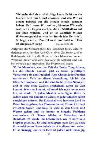 52
Vielmehr sind sie streitsüchtige Leute. Er ist nur ein
Diener, dem Wir Gunst erwiesen und den Wir zu
einem Beispiel für die Kinder Israels gemacht
haben. Und wenn Wir wollten, könnten Wir euch
wahrlich zu Engeln machen, die zu Statthaltern auf
der Erde würden. Und er ist wahrlich Wissen
(Erkennungszeichen) von der Stunde (des Gerichts)´.
So hegt ja keinen Zweifel an ihr und folgt mir. Das
ist ein gerader Weg. (Qur´an 43:57-61)
Aufgrund der Großartigkeit des Propheten Jesus, wird er
derjenige sein, der den Anti-Christ tötet. Zu Zeiten großer
Bedrängnis, wird er die Botschaft des Islams verbreiten.
Während dieser Zeit wird das Gute als schlecht und das
Schlechte als gut angesehen. Der Prophet () sagte:
"O ihr Menschen, von der Zeit der Erschaffung Adams,
bis die Stunde kommt, gibt es keine gewaltigere
Versuchung als den Dadschal (Anti-Christ). Jeder Prophet
warnte sein Volk vor dieser Versuchung. Ich bin der
letzte der Propheten und ihr seid die letzte der Nationen,
und er wird ohne Zweifel erscheinen, wenn die Zeit
kommt. Wenn er kommt, während ich noch unter euch
bin, so werde ich jeden Muslim verteidigen. Wenn er
jedoch nach mir kommt, so wird sich jeder Muslim selbst
verteidigen müssen. Der Dadschal wird in einem Land im
Osten hervorgehen, das Chorasan heisst. Dieser Ort liegt
zwischen Syrien und Irak. Er wird in den Osten und
Westen gehen und wo immer er hingeht, Probleme
verursachen. O Diener Allahs, o Menschen, seid
standhaft. Ich werde ihn beschreiben, wie es noch kein
Prophet getan hat. Er wird behaupten, euer Gott zu sein;
ihr werdet euren Herrn jedoch nicht in dieser Welt sehen.
Er ist einäugig und eurer Herr ist jedoch nicht einäugig.
 