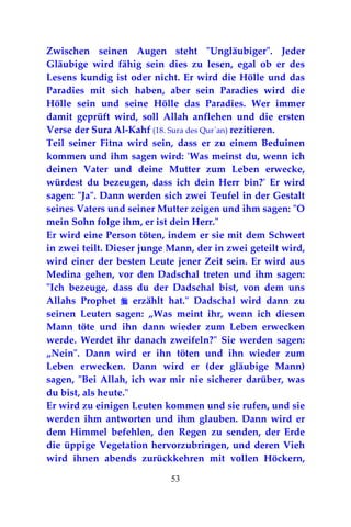 53
Zwischen seinen Augen steht "Ungläubiger". Jeder
Gläubige wird fähig sein dies zu lesen, egal ob er des
Lesens kundig ist oder nicht. Er wird die Hölle und das
Paradies mit sich haben, aber sein Paradies wird die
Hölle sein und seine Hölle das Paradies. Wer immer
damit geprüft wird, soll Allah anflehen und die ersten
Verse der Sura Al-Kahf (18. Sura des Qur`an) rezitieren.
Teil seiner Fitna wird sein, dass er zu einem Beduinen
kommen und ihm sagen wird: 'Was meinst du, wenn ich
deinen Vater und deine Mutter zum Leben erwecke,
würdest du bezeugen, dass ich dein Herr bin?' Er wird
sagen: "Ja". Dann werden sich zwei Teufel in der Gestalt
seines Vaters und seiner Mutter zeigen und ihm sagen: "O
mein Sohn folge ihm, er ist dein Herr."
Er wird eine Person töten, indem er sie mit dem Schwert
in zwei teilt. Dieser junge Mann, der in zwei geteilt wird,
wird einer der besten Leute jener Zeit sein. Er wird aus
Medina gehen, vor den Dadschal treten und ihm sagen:
"Ich bezeuge, dass du der Dadschal bist, von dem uns
Allahs Prophet  erzählt hat." Dadschal wird dann zu
seinen Leuten sagen: „Was meint ihr, wenn ich diesen
Mann töte und ihn dann wieder zum Leben erwecken
werde. Werdet ihr danach zweifeln?" Sie werden sagen:
„Nein". Dann wird er ihn töten und ihn wieder zum
Leben erwecken. Dann wird er (der gläubige Mann)
sagen, "Bei Allah, ich war mir nie sicherer darüber, was
du bist, als heute."
Er wird zu einigen Leuten kommen und sie rufen, und sie
werden ihm antworten und ihm glauben. Dann wird er
dem Himmel befehlen, den Regen zu senden, der Erde
die üppige Vegetation hervorzubringen, und deren Vieh
wird ihnen abends zurückkehren mit vollen Höckern,
 
