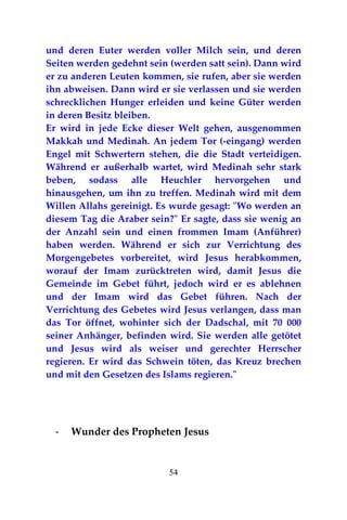 54
und deren Euter werden voller Milch sein, und deren
Seiten werden gedehnt sein (werden satt sein). Dann wird
er zu anderen Leuten kommen, sie rufen, aber sie werden
ihn abweisen. Dann wird er sie verlassen und sie werden
schrecklichen Hunger erleiden und keine Güter werden
in deren Besitz bleiben.
Er wird in jede Ecke dieser Welt gehen, ausgenommen
Makkah und Medinah. An jedem Tor (-eingang) werden
Engel mit Schwertern stehen, die die Stadt verteidigen.
Während er außerhalb wartet, wird Medinah sehr stark
beben, sodass alle Heuchler hervorgehen und
hinausgehen, um ihn zu treffen. Medinah wird mit dem
Willen Allahs gereinigt. Es wurde gesagt: "Wo werden an
diesem Tag die Araber sein?" Er sagte, dass sie wenig an
der Anzahl sein und einen frommen Imam (Anführer)
haben werden. Während er sich zur Verrichtung des
Morgengebetes vorbereitet, wird Jesus herabkommen,
worauf der Imam zurücktreten wird, damit Jesus die
Gemeinde im Gebet führt, jedoch wird er es ablehnen
und der Imam wird das Gebet führen. Nach der
Verrichtung des Gebetes wird Jesus verlangen, dass man
das Tor öffnet, wohinter sich der Dadschal, mit 70 000
seiner Anhänger, befinden wird. Sie werden alle getötet
und Jesus wird als weiser und gerechter Herrscher
regieren. Er wird das Schwein töten, das Kreuz brechen
und mit den Gesetzen des Islams regieren."
- Wunder des Propheten Jesus
 