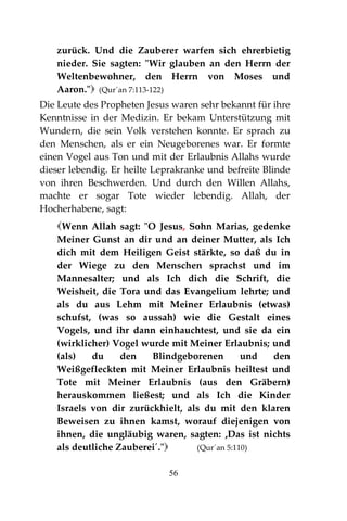 56
zurück. Und die Zauberer warfen sich ehrerbietig
nieder. Sie sagten: "Wir glauben an den Herrn der
Weltenbewohner, den Herrn von Moses und
Aaron." (Qur´an 7:113-122)
Die Leute des Propheten Jesus waren sehr bekannt für ihre
Kenntnisse in der Medizin. Er bekam Unterstützung mit
Wundern, die sein Volk verstehen konnte. Er sprach zu
den Menschen, als er ein Neugeborenes war. Er formte
einen Vogel aus Ton und mit der Erlaubnis Allahs wurde
dieser lebendig. Er heilte Leprakranke und befreite Blinde
von ihren Beschwerden. Und durch den Willen Allahs,
machte er sogar Tote wieder lebendig. Allah, der
Hocherhabene, sagt:
Wenn Allah sagt: "O Jesus, Sohn Marias, gedenke
Meiner Gunst an dir und an deiner Mutter, als Ich
dich mit dem Heiligen Geist stärkte, so daß du in
der Wiege zu den Menschen sprachst und im
Mannesalter; und als Ich dich die Schrift, die
Weisheit, die Tora und das Evangelium lehrte; und
als du aus Lehm mit Meiner Erlaubnis (etwas)
schufst, (was so aussah) wie die Gestalt eines
Vogels, und ihr dann einhauchtest, und sie da ein
(wirklicher) Vogel wurde mit Meiner Erlaubnis; und
(als) du den Blindgeborenen und den
Weißgefleckten mit Meiner Erlaubnis heiltest und
Tote mit Meiner Erlaubnis (aus den Gräbern)
herauskommen ließest; und als Ich die Kinder
Israels von dir zurückhielt, als du mit den klaren
Beweisen zu ihnen kamst, worauf diejenigen von
ihnen, die ungläubig waren, sagten: ,Das ist nichts
als deutliche Zauberei´." (Qur´an 5:110)
 