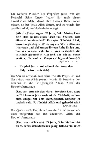 57
Ein weiteres Wunder des Propheten Jesus war das
Festmahl. Seine Jünger fragten ihn nach einem
himmlischen Mahl, damit ihre Herzen Ruhe finden
mögen. So bat Jesus Allah darum, und es wurde ihm
gewährt. Allah, der Hocherhabene, sagt:
Als die Jünger sagten: "O Jesus, Sohn Marias, kann
dein Herr zu uns einen Tisch (mit Speisen) vom
Himmel herabsenden?" Er sagte: "Fürchtet Allah,
wenn ihr gläubig seid!" Sie sagten: "Wir wollen von
ihm essen und, daß unsere Herzen Ruhe finden und,
daß wir wissen, daß du zu uns tatsächlich die
Wahrheit gesprochen hast und, daß wir zu denen
gehören, die darüber Zeugnis ablegen (können)."
(Qur´an 5:112-113)
- Prophet Jesus und seine Ablehnung des
Polytheismus (Schirk)
Der Qur`an erwähnt, dass Jesus, wie alle Propheten und
Gesandten, von Allah gesandt wurde. Er bestätigte den
Glauben an die Einzigartigkeit Allahs. Allah, der
Hocherhabene, sagt:
Und als Jesus mit den klaren Beweisen kam, sagte
er: "Ich komme ja zu euch mit der Weisheit, und um
euch einiges von dem klarzumachen, worüber ihr
uneinig seid. So fürchtet Allah und gehorcht mir.
(Qur´an 43:63)
Der Qur`an stellt klar, dass Jesus die Menschen niemals
dazu aufgerufen hat, ihn anzubeten. Allah, der
Hocherhabene, sagt:
Und wenn Allah sagt: "O Jesus, Sohn Marias, bist
du es, der zu den Menschen gesagt hat: ,Nehmt mich
 