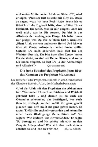 58
und meine Mutter außer Allah zu Göttern!´?", wird
er sagen: "Preis sei Dir! Es steht mir nicht zu, etwas
zu sagen, wozu ich kein Recht habe. Wenn ich es
(tatsächlich doch) gesagt hätte, dann wüßtest Du es
bestimmt. Du weißt, was in mir vorgeht, aber ich
weiß nicht, was in Dir vorgeht. Du bist ja der
Allwisser der verborgenen Dinge. Ich habe ihnen
nur gesagt, was Du mir befohlen hast (, nämlich):
,Dient Allah, meinem und eurem Herrn! Und ich war
über sie Zeuge, solange ich unter ihnen weilte.
Seitdem Du mich abberufen hast, bist Du der
Wächter über sie. Du bist über alles Zeuge. Wenn
Du sie strafst, so sind sie Deine Diener, und wenn
Du ihnen vergibst, so bist Du ja der Allmächtige
und Allweise." (Qur´an 5:116-118)
- Die frohe Botschaft des Propheten Jesus über
das Kommen des Propheten Muhammad
Die Botschaft aller Propheten stimmte in den Grundsätzen
des Glaubens überein. Allah, der Hocherhabene, sagt:
Und als Allah mit den Propheten ein Abkommen
traf: Was immer Ich euch an Büchern und Weisheit
gebracht habe -, und danach ist zu euch ein
Gesandter gekommen, das bestätigend, was euch
(bereits) vorliegt, an den müßt ihr ganz gewiß
glauben und dem müßt ihr ganz gewiß helfen. Er
sagte: "Erklärt ihr euch einverstanden und nehmt ihr
unter dieser (Bedingung) Meine Bürde an?" Sie
sagten: "Wir erklären uns einverstanden." Er sagte:
"So bezeugt es, und Ich gehöre mit euch zu den
Zeugnis Ablegenden." Wer sich aber nach diesem
abkehrt, so sind jene die Frevler. (Qur´an 3:81-82)
 