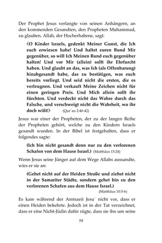 59
Der Prophet Jesus verlangte von seinen Anhängern, an
den kommenden Gesandten, den Propheten Muhammad,
zu glauben. Allah, der Hocherhabene, sagt:
O Kinder lsraels, gedenkt Meiner Gunst, die Ich
euch erwiesen habe! Und haltet euren Bund Mir
gegenüber, so will Ich Meinen Bund euch gegenüber
halten! Und vor Mir (allein) sollt ihr Ehrfurcht
haben. Und glaubt an das, was Ich (als Offenbarung)
hinabgesandt habe, das zu bestätigen, was euch
bereits vorliegt. Und seid nicht die ersten, die es
verleugnen. Und verkauft Meine Zeichen nicht für
einen geringen Preis. Und Mich allein sollt ihr
fürchten. Und verdeckt nicht das Wahre durch das
Falsche, und verschweigt nicht die Wahrheit, wo ihr
doch wißt! (Qur´an 2:40-42)
Jesus war einer der Propheten, der zu der langen Reihe
der Propheten gehört, welche zu den Kindern Israels
gesandt wurden. In der Bibel ist festgehalten, dass er
folgendes sagte:
(Ich bin nicht gesandt denn nur zu den verlorenen
Schafen von dem Hause Israel.) (Matthäus 15:24)
Wenn Jesus seine Jünger auf dem Wege Allahs aussandte,
wies er sie an:
(Gehet nicht auf der Heiden Straße und ziehet nicht
in der Samariter Städte, sondern gehet hin zu den
verlorenen Schafen aus dem Hause Israel.)
(Matthäus 10:5-6)
Es kam während der Amtszeit Jesu´ nicht vor, dass er
einen Heiden bekehrte. Jedoch ist in der Tat verzeichnet,
dass er eine Nicht-Jüdin dafür rügte, dass sie ihn um seine
 