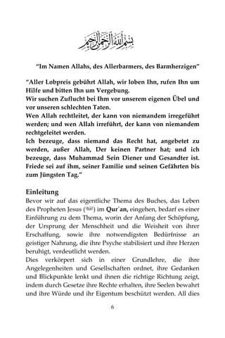 6
“Im Namen Allahs, des Allerbarmers, des Barmherzigen”
“Aller Lobpreis gebührt Allah, wir loben Ihn, rufen Ihn um
Hilfe und bitten Ihn um Vergebung.
Wir suchen Zuflucht bei Ihm vor unserem eigenen Übel und
vor unseren schlechten Taten.
Wen Allah rechtleitet, der kann von niemandem irregeführt
werden; und wen Allah irreführt, der kann von niemandem
rechtgeleitet werden.
Ich bezeuge, dass niemand das Recht hat, angebetet zu
werden, außer Allah, Der keinen Partner hat; und ich
bezeuge, dass Muhammad Sein Diener und Gesandter ist.
Friede sei auf ihm, seiner Familie und seinen Gefährten bis
zum Jüngsten Tag.”
Einleitung
Bevor wir auf das eigentliche Thema des Buches, das Leben
des Propheten Jesus () im Qur`an, eingehen, bedarf es einer
Einführung zu dem Thema, worin der Anfang der Schöpfung,
der Ursprung der Menschheit und die Weisheit von ihrer
Erschaffung, sowie ihre notwendigsten Bedürfnisse an
geistiger Nahrung, die ihre Psyche stabilisiert und ihre Herzen
beruhigt, verdeutlicht werden.
Dies verkörpert sich in einer Grundlehre, die ihre
Angelegenheiten und Gesellschaften ordnet, ihre Gedanken
und Blickpunkte lenkt und ihnen die richtige Richtung zeigt,
indem durch Gesetze ihre Rechte erhalten, ihre Seelen bewahrt
und ihre Würde und ihr Eigentum beschützt werden. All dies
 