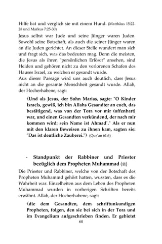 60
Hilfe bat und verglich sie mit einem Hund. (Matthäus 15:22-
28 und Markus 7:25-30)
Jesus selbst war Jude und seine Jünger waren Juden.
Sowohl seine Botschaft, als auch die seiner Jünger waren
an die Juden gerichtet. An dieser Stelle wundert man sich
und fragt sich, was das bedeuten mag. Denn die meisten,
die Jesus als ihren "persönlichen Erlöser" ansehen, sind
Heiden und gehören nicht zu den verlorenen Schafen des
Hauses Israel, zu welchen er gesandt wurde.
Aus dieser Passage wird uns auch deutlich, dass Jesus
nicht an die gesamte Menschheit gesandt wurde. Allah,
der Hocherhabene, sagt:
Und als Jesus, der Sohn Marias, sagte: "O Kinder
Israels, gewiß, ich bin Allahs Gesandter an euch, das
bestätigend, was von der Tora vor mir (offenbart)
war, und einen Gesandten verkündend, der nach mir
kommen wird: sein Name ist Ahmad´." Als er nun
mit den klaren Beweisen zu ihnen kam, sagten sie:
"Das ist deutliche Zauberei." (Qur´an 61:6)
- Standpunkt der Rabbiner und Priester
bezüglich dem Propheten Muhammad ()
Die Priester und Rabbiner, welche von der Botschaft des
Propheten Muhammd gehört hatten, wussten, dass es die
Wahrheit war. Einzelheiten aus dem Leben des Propheten
Muhammad wurden in vorherigen Schriften bereits
erwähnt. Allah, der Hocherhabene, sagt:
die dem Gesandten, dem schriftunkundigen
Propheten, folgen, den sie bei sich in der Tora und
im Evangelium aufgeschrieben finden. Er gebietet
 