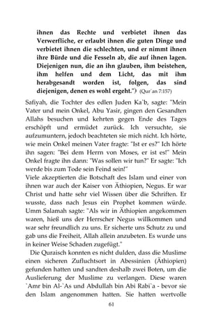 61
ihnen das Rechte und verbietet ihnen das
Verwerfliche, er erlaubt ihnen die guten Dinge und
verbietet ihnen die schlechten, und er nimmt ihnen
ihre Bürde und die Fesseln ab, die auf ihnen lagen.
Diejenigen nun, die an ihn glauben, ihm beistehen,
ihm helfen und dem Licht, das mit ihm
herabgesandt worden ist, folgen, das sind
diejenigen, denen es wohl ergeht." (Qur´an 7:157)
Safiyah, die Tochter des edlen Juden Ka`b, sagte: "Mein
Vater und mein Onkel, Abu Yasir, gingen den Gesandten
Allahs besuchen und kehrten gegen Ende des Tages
erschöpft und ermüdet zurück. Ich versuchte, sie
aufzumuntern, jedoch beachteten sie mich nicht. Ich hörte,
wie mein Onkel meinen Vater fragte: "Ist er es?" Ich hörte
ihn sagen: "Bei dem Herrn von Moses, er ist es!" Mein
Onkel fragte ihn dann: "Was sollen wir tun?" Er sagte: "Ich
werde bis zum Tode sein Feind sein!"
Viele akzeptierten die Botschaft des Islam und einer von
ihnen war auch der Kaiser von Äthiopien, Negus. Er war
Christ und hatte sehr viel Wissen über die Schriften. Er
wusste, dass nach Jesus ein Prophet kommen würde.
Umm Salamah sagte: "Als wir in Äthiopien angekommen
waren, hieß uns der Herrscher Negus willkommen und
war sehr freundlich zu uns. Er sicherte uns Schutz zu und
gab uns die Freiheit, Allah allein anzubeten. Es wurde uns
in keiner Weise Schaden zugefügt."
Die Quraisch konnten es nicht dulden, dass die Muslime
einen sicheren Zufluchtsort in Abessinien (Äthiopien)
gefunden hatten und sandten deshalb zwei Boten, um die
Auslieferung der Muslime zu verlangen. Diese waren
`Amr bin Al-`As und Abdullah bin Abi Rabi`a - bevor sie
den Islam angenommen hatten. Sie hatten wertvolle
 