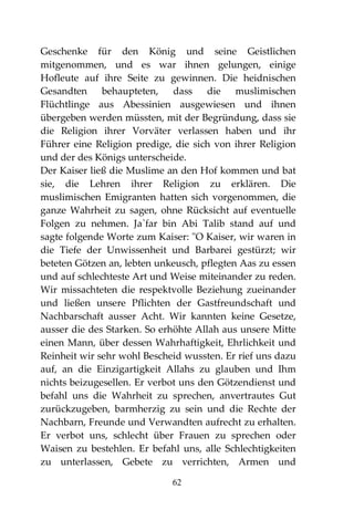 62
Geschenke für den König und seine Geistlichen
mitgenommen, und es war ihnen gelungen, einige
Hofleute auf ihre Seite zu gewinnen. Die heidnischen
Gesandten behaupteten, dass die muslimischen
Flüchtlinge aus Abessinien ausgewiesen und ihnen
übergeben werden müssten, mit der Begründung, dass sie
die Religion ihrer Vorväter verlassen haben und ihr
Führer eine Religion predige, die sich von ihrer Religion
und der des Königs unterscheide.
Der Kaiser ließ die Muslime an den Hof kommen und bat
sie, die Lehren ihrer Religion zu erklären. Die
muslimischen Emigranten hatten sich vorgenommen, die
ganze Wahrheit zu sagen, ohne Rücksicht auf eventuelle
Folgen zu nehmen. Ja`far bin Abi Talib stand auf und
sagte folgende Worte zum Kaiser: "O Kaiser, wir waren in
die Tiefe der Unwissenheit und Barbarei gestürzt; wir
beteten Götzen an, lebten unkeusch, pflegten Aas zu essen
und auf schlechteste Art und Weise miteinander zu reden.
Wir missachteten die respektvolle Beziehung zueinander
und ließen unsere Pflichten der Gastfreundschaft und
Nachbarschaft ausser Acht. Wir kannten keine Gesetze,
ausser die des Starken. So erhöhte Allah aus unsere Mitte
einen Mann, über dessen Wahrhaftigkeit, Ehrlichkeit und
Reinheit wir sehr wohl Bescheid wussten. Er rief uns dazu
auf, an die Einzigartigkeit Allahs zu glauben und Ihm
nichts beizugesellen. Er verbot uns den Götzendienst und
befahl uns die Wahrheit zu sprechen, anvertrautes Gut
zurückzugeben, barmherzig zu sein und die Rechte der
Nachbarn, Freunde und Verwandten aufrecht zu erhalten.
Er verbot uns, schlecht über Frauen zu sprechen oder
Waisen zu bestehlen. Er befahl uns, alle Schlechtigkeiten
zu unterlassen, Gebete zu verrichten, Armen und
 