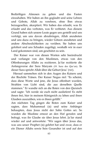 63
Bedürftigen Almosen zu geben und das Fasten
einzuhalten. Wir haben an ihn geglaubt und seine Lehren
und Gebote, Allah zu verehren, ohne Ihm etwas
beizugesellen, akzeptiert. Wir haben das erlaubt, was Er
erlaubt und das verboten, was Er verbietet. Aus diesem
Grund haben sich unsere Leute gegen uns gestellt und uns
verfolgt, um uns davon abzubringen, Allah anzubeten
und uns dazu zu bringen, wieder Götzen anzubeten und
andere Abscheulichkeiten zu verüben. Sie haben uns
gefoltert und uns Schaden zugefügt, weshalb wir in euer
Land gekommen sind, um geschützt zu sein.
Der Kaiser war von diesen Worten sehr beeindruckt
und verlangte von den Muslimen, etwas von den
Offenbarungen Allahs zu rezitieren. Ja`far rezitierte die
Anfangsverse der Sura Maryam (19. Sura des Qur`an). In
dieser Sura spricht Allah über die Geburt Jesu´ ().
Hierauf sammelten sich in den Augen des Kaisers und
der Bischöfe Tränen. Der Kaiser Negus rief: "Es scheint,
dass diese Worte und jene, die Jesus offenbart wurden,
Strahlen von Licht sind, die aus derselben Quelle
stammen." Er wandte sich an die Boten von den Quraisch
und sagte: "Ich werde sie euch nicht ausliefern! Es steht
ihnen frei, hier in meinem Königreich zu leben und ihren
Glauben auszuüben, wie es ihnen gefällt."
Am nächsten Tag gingen die Boten zum Kaiser und
sagten, dass Muhammad () und seine Anhänger
behaupten, dass Jesus nicht der Sohn Gottes sei. So
wurden die Muslime erneut an den Hof gerufen und
befragt, was ihr Glaube sie über Jesus lehrt. Ja`far stand
wieder auf und antwortete: "Wir sagen über Jesus das,
was uns unser Prophet () gelehrt hat und zwar, dass er
ein Diener Allahs sowie Sein Gesandter ist und auf den
 