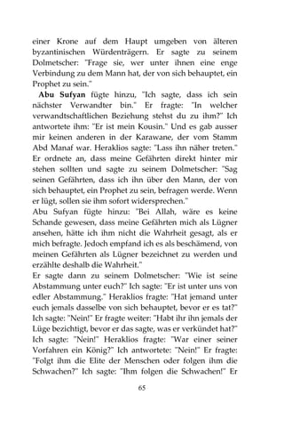 65
einer Krone auf dem Haupt umgeben von älteren
byzantinischen Würdenträgern. Er sagte zu seinem
Dolmetscher: "Frage sie, wer unter ihnen eine enge
Verbindung zu dem Mann hat, der von sich behauptet, ein
Prophet zu sein."
Abu Sufyan fügte hinzu, "Ich sagte, dass ich sein
nächster Verwandter bin." Er fragte: "In welcher
verwandtschaftlichen Beziehung stehst du zu ihm?" Ich
antwortete ihm: "Er ist mein Kousin." Und es gab ausser
mir keinen anderen in der Karawane, der vom Stamm
Abd Manaf war. Heraklios sagte: "Lass ihn näher treten."
Er ordnete an, dass meine Gefährten direkt hinter mir
stehen sollten und sagte zu seinem Dolmetscher: "Sag
seinen Gefährten, dass ich ihn über den Mann, der von
sich behauptet, ein Prophet zu sein, befragen werde. Wenn
er lügt, sollen sie ihm sofort widersprechen."
Abu Sufyan fügte hinzu: "Bei Allah, wäre es keine
Schande gewesen, dass meine Gefährten mich als Lügner
ansehen, hätte ich ihm nicht die Wahrheit gesagt, als er
mich befragte. Jedoch empfand ich es als beschämend, von
meinen Gefährten als Lügner bezeichnet zu werden und
erzählte deshalb die Wahrheit."
Er sagte dann zu seinem Dolmetscher: "Wie ist seine
Abstammung unter euch?" Ich sagte: "Er ist unter uns von
edler Abstammung." Heraklios fragte: "Hat jemand unter
euch jemals dasselbe von sich behauptet, bevor er es tat?"
Ich sagte: "Nein!" Er fragte weiter: "Habt ihr ihn jemals der
Lüge bezichtigt, bevor er das sagte, was er verkündet hat?"
Ich sagte: "Nein!" Heraklios fragte: "War einer seiner
Vorfahren ein König?" Ich antwortete: "Nein!" Er fragte:
"Folgt ihm die Elite der Menschen oder folgen ihm die
Schwachen?" Ich sagte: "Ihm folgen die Schwachen!" Er
 