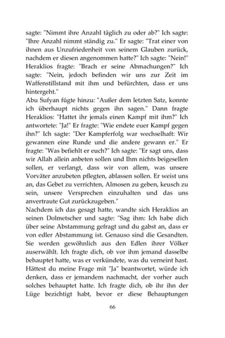 66
sagte: "Nimmt ihre Anzahl täglich zu oder ab?" Ich sagte:
"Ihre Anzahl nimmt ständig zu." Er sagte: "Trat einer von
ihnen aus Unzufriedenheit von seinem Glauben zurück,
nachdem er diesen angenommen hatte?" Ich sagte: "Nein!"
Heraklios fragte: "Brach er seine Abmachungen?" Ich
sagte: "Nein, jedoch befinden wir uns zur Zeit im
Waffenstillstand mit ihm und befürchten, dass er uns
hintergeht."
Abu Sufyan fügte hinzu: "Außer dem letzten Satz, konnte
ich überhaupt nichts gegen ihn sagen." Dann fragte
Heraklios: "Hattet ihr jemals einen Kampf mit ihm?" Ich
antwortete: "Ja!" Er fragte: "Wie endete euer Kampf gegen
ihn?" Ich sagte: "Der Kampferfolg war wechselhaft: Wir
gewannen eine Runde und die andere gewann er." Er
fragte: "Was befiehlt er euch?" Ich sagte: "Er sagt uns, dass
wir Allah allein anbeten sollen und Ihm nichts beigesellen
sollen, er verlangt, dass wir von allem, was unsere
Vorväter anzubeten pflegten, ablassen sollen. Er weist uns
an, das Gebet zu verrichten, Almosen zu geben, keusch zu
sein, unsere Versprechen einzuhalten und das uns
anvertraute Gut zurückzugeben."
Nachdem ich das gesagt hatte, wandte sich Heraklios an
seinen Dolmetscher und sagte: "Sag ihm: Ich habe dich
über seine Abstammung gefragt und du gabst an, dass er
von edler Abstammung ist. Genauso sind die Gesandten.
Sie werden gewöhnlich aus den Edlen ihrer Völker
auserwählt. Ich fragte dich, ob vor ihm jemand dasselbe
behauptet hatte, was er verkündete, was du verneint hast.
Hättest du meine Frage mit "Ja" beantwortet, würde ich
denken, dass er jemandem nachmacht, der vorher auch
solches behauptet hatte. Ich fragte dich, ob ihr ihn der
Lüge bezichtigt habt, bevor er diese Behauptungen
 