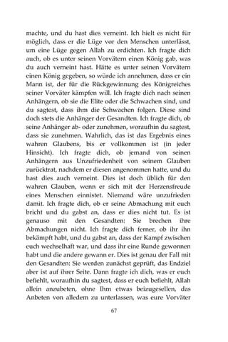 67
machte, und du hast dies verneint. Ich hielt es nicht für
möglich, dass er die Lüge vor den Menschen unterlässt,
um eine Lüge gegen Allah zu erdichten. Ich fragte dich
auch, ob es unter seinen Vorvätern einen König gab, was
du auch verneint hast. Hätte es unter seinen Vorvätern
einen König gegeben, so würde ich annehmen, dass er ein
Mann ist, der für die Rückgewinnung des Königreiches
seiner Vorväter kämpfen will. Ich fragte dich nach seinen
Anhängern, ob sie die Elite oder die Schwachen sind, und
du sagtest, dass ihm die Schwachen folgen. Diese sind
doch stets die Anhänger der Gesandten. Ich fragte dich, ob
seine Anhänger ab- oder zunehmen, woraufhin du sagtest,
dass sie zunehmen. Wahrlich, das ist das Ergebnis eines
wahren Glaubens, bis er vollkommen ist (in jeder
Hinsicht). Ich fragte dich, ob jemand von seinen
Anhängern aus Unzufriedenheit von seinem Glauben
zurücktrat, nachdem er diesen angenommen hatte, und du
hast dies auch verneint. Dies ist doch üblich für den
wahren Glauben, wenn er sich mit der Herzensfreude
eines Menschen einnistet. Niemand wäre unzufrieden
damit. Ich fragte dich, ob er seine Abmachung mit euch
bricht und du gabst an, dass er dies nicht tut. Es ist
genauso mit den Gesandten: Sie brechen ihre
Abmachungen nicht. Ich fragte dich ferner, ob ihr ihn
bekämpft habt, und du gabst an, dass der Kampf zwischen
euch wechselhaft war, und dass ihr eine Runde gewonnen
habt und die andere gewann er. Dies ist genau der Fall mit
den Gesandten: Sie werden zunächst geprüft, das Endziel
aber ist auf ihrer Seite. Dann fragte ich dich, was er euch
befiehlt, woraufhin du sagtest, dass er euch befiehlt, Allah
allein anzubeten, ohne Ihm etwas beizugesellen, das
Anbeten von alledem zu unterlassen, was eure Vorväter
 