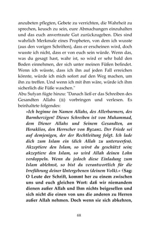 68
anzubeten pflegten, Gebete zu verrichten, die Wahrheit zu
sprechen, keusch zu sein, eure Abmachungen einzuhalten
und das euch anvertraute Gut zurückzugeben. Dies sind
wahrlich Merkmale eines Propheten, von dem ich wusste
(aus den vorigen Schriften), dass er erscheinen wird, doch
wusste ich nicht, dass er von euch sein würde. Wenn das,
was du gesagt hast, wahr ist, so wird er sehr bald den
Boden einnehmen, der sich unter meinen Füßen befindet.
Wenn ich wüsste, dass ich ihn auf jeden Fall erreichen
könnte, würde ich mich sofort auf den Weg machen, um
ihn zu treffen. Und wenn ich mit ihm wäre, würde ich ihm
sicherlich die Füße waschen."
Abu Sufyan fügte hinzu: "Danach ließ er das Schreiben des
Gesandten Allahs () vorbringen und verlesen. Es
beinhaltete folgendes:
»Ich beginne im Namen Allahs, des Allerbarmers, des
Barmherzigen! Dieses Schreiben ist von Muhammad,
dem Diener Allahs und Seinem Gesandten, an
Heraklios, den Herrscher von Byzanz. Der Friede sei
auf demjenigen, der der Rechtleitung folgt. Ich lade
dich zum Islam ein (dich Allah zu unterwerfen).
Akzeptiere den Islam, so wirst du geschützt sein;
akzeptiere den Islam, so wird Allah deinen Lohn
verdoppeln. Wenn du jedoch diese Einladung zum
Islam ablehnst, so bist du verantwortlich für die
Irreführung deiner Untergebenen (deinem Volk).« Sag:
O Leute der Schrift, kommt her zu einem zwischen
uns und euch gleichen Wort: daß wir niemandem
dienen außer Allah und Ihm nichts beigesellen und
sich nicht die einen von uns die anderen zu Herren
außer Allah nehmen. Doch wenn sie sich abkehren,
 
