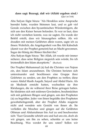 69
dann sagt: Bezeugt, daß wir (Allah) ergeben sind.
(Qur´an 3:64)
Abu Sufyan fügte hinzu: "Als Heraklios seine Ansprache
beendet hatte, wurden Stimmen laut, und es gab viel
Gerede zwischen den byzantinischen Würdenträgern, die
sich um den Kaiser herum befanden. Es war so laut, dass
ich nicht verstehen konnte, was sie sagten. Da wurde der
Befehl erteilt, dass wir hinausgehen sollten. Als wir
draußen mit meinen Gefährten allein waren, sagte ich zu
ihnen: Wahrlich, die Angelegenheit von Ibn Abi Kabschah
(damit war der Prophet gemeint) hat an Macht gewonnen.
Sogar der König der Römer fürchtet ihn."
Abu Sufyan fügte hinzu: "Bei Allah, ich wurde mir immer
sicherer, dass seine Religion siegreich sein würde, bis ich
letztendlich den Islam akzeptierte." (Buchari)
Der Prophet Muhammad () lud die Christen von Najran
ein, den Islam anzunehmen. Die Christen berieten sich
untereinander und beschlossen eine Gruppe ihrer
Gelehrten zu senden, um den Prophten zu treffen; diese
waren Abdul Masih Aaquib, Saiyed und Abdul Haris. Als
sie Medinah erreicht hatten, wechselten sie ihre
Kleidungen, die sie während ihrer Reise getragen hatten.
Sie kleideten sich mit seidenen Gewändern, beschmückten
sich mit goldenen Ringen und gingen, um den Propheten
() zu begrüßen. Jeder von ihnen begrüßte den Propheten
gewohnheitsgemäß, aber der Prophet Allahs reagierte
nicht und wendete sein Gesicht von ihnen ab. Sie
verließen die Moschee und gingen auf die Gefährten
Othman und Abdurrahman bin Auf zu und beschwerten
sich: "Euer Gesandte schrieb uns und lud uns ein, doch als
wir gingen, um ihn zu sehen, schenkte er uns keine
Beachtung. Was werdet ihr uns raten? Sollen wir
 