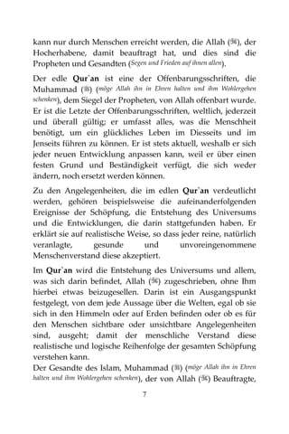 7
kann nur durch Menschen erreicht werden, die Allah (), der
Hocherhabene, damit beauftragt hat, und dies sind die
Propheten und Gesandten (Segen und Frieden auf ihnen allen).
Der edle Qur`an ist eine der Offenbarungsschriften, die
Muhammad () (möge Allah ihn in Ehren halten und ihm Wohlergehen
schenken), dem Siegel der Propheten, von Allah offenbart wurde.
Er ist die Letzte der Offenbarungsschriften, weltlich, jederzeit
und überall gültig; er umfasst alles, was die Menschheit
benötigt, um ein glückliches Leben im Diesseits und im
Jenseits führen zu können. Er ist stets aktuell, weshalb er sich
jeder neuen Entwicklung anpassen kann, weil er über einen
festen Grund und Beständigkeit verfügt, die sich weder
ändern, noch ersetzt werden können.
Zu den Angelegenheiten, die im edlen Qur`an verdeutlicht
werden, gehören beispielsweise die aufeinanderfolgenden
Ereignisse der Schöpfung, die Entstehung des Universums
und die Entwicklungen, die darin stattgefunden haben. Er
erklärt sie auf realistische Weise, so dass jeder reine, natürlich
veranlagte, gesunde und unvoreingenommene
Menschenverstand diese akzeptiert.
Im Qur`an wird die Entstehung des Universums und allem,
was sich darin befindet, Allah () zugeschrieben, ohne Ihm
hierbei etwas beizugesellen. Darin ist ein Ausgangspunkt
festgelegt, von dem jede Aussage über die Welten, egal ob sie
sich in den Himmeln oder auf Erden befinden oder ob es für
den Menschen sichtbare oder unsichtbare Angelegenheiten
sind, ausgeht; damit der menschliche Verstand diese
realistische und logische Reihenfolge der gesamten Schöpfung
verstehen kann.
Der Gesandte des Islam, Muhammad () (möge Allah ihn in Ehren
halten und ihm Wohlergehen schenken), der von Allah () Beauftragte,
 