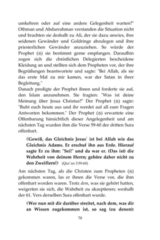 70
umkehren oder auf eine andere Gelegenheit warten?"
Othman und Abdurrahman verstanden die Situation nicht
und brachten sie deshalb zu Ali, der sie dazu anwies, ihre
seidenen Gewänder und Goldringe abzulegen und ihre
priesterlichen Gewänder anzuziehen. So würde der
Prophet () sie bestimmt gerne empfangen. Daraufhin
zogen sich die christlichen Delegierten bescheidene
Kleidung an und stellten sich dem Propheten vor, der ihre
Begrüßungen beantwortete und sagte: "Bei Allah, als sie
das erste Mal zu mir kamen, war der Satan in ihrer
Begleitung."
Danach predigte der Prophet ihnen und forderte sie auf,
den Islam anzunehmen. Sie fragten: "Was ist deine
Meinung über Jesus Christus?" Der Prophet () sagte:
"Ruht euch heute aus und ihr werdet auf all eure Fragen
Antworten bekommen." Der Prophet () erwartete eine
Offenbarung hinsichtlich dieser Angelegenheit und am
nächsten Tag wurden ihm die Verse 59-60 der dritten Sura
offenbart.
Gewiß, das Gleichnis Jesus´ ist bei Allah wie das
Gleichnis Adams. Er erschuf ihn aus Erde. Hierauf
sagte Er zu ihm: "Sei!" und da war er. (Das ist) die
Wahrheit von deinem Herrn; gehöre daher nicht zu
den Zweiflern! (Qur´an 3:59-60)
Am nächsten Tag, als die Christen zum Propheten ()
gekommen waren, las er ihnen die Verse vor, die ihm
offenbart worden waren. Trotz dem, was sie gehört hatten,
weigerten sie sich, die Wahrheit zu akzeptieren; weshalb
der 61. Vers derselben Sura offenbart wurde.
Wer nun mit dir darüber streitet, nach dem, was dir
an Wissen zugekommen ist, so sag (zu denen):
 