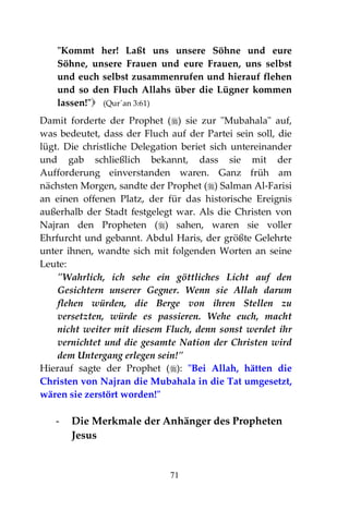 71
"Kommt her! Laßt uns unsere Söhne und eure
Söhne, unsere Frauen und eure Frauen, uns selbst
und euch selbst zusammenrufen und hierauf flehen
und so den Fluch Allahs über die Lügner kommen
lassen!" (Qur´an 3:61)
Damit forderte der Prophet () sie zur "Mubahala" auf,
was bedeutet, dass der Fluch auf der Partei sein soll, die
lügt. Die christliche Delegation beriet sich untereinander
und gab schließlich bekannt, dass sie mit der
Aufforderung einverstanden waren. Ganz früh am
nächsten Morgen, sandte der Prophet () Salman Al-Farisi
an einen offenen Platz, der für das historische Ereignis
außerhalb der Stadt festgelegt war. Als die Christen von
Najran den Propheten () sahen, waren sie voller
Ehrfurcht und gebannt. Abdul Haris, der größte Gelehrte
unter ihnen, wandte sich mit folgenden Worten an seine
Leute:
"Wahrlich, ich sehe ein göttliches Licht auf den
Gesichtern unserer Gegner. Wenn sie Allah darum
flehen würden, die Berge von ihren Stellen zu
versetzten, würde es passieren. Wehe euch, macht
nicht weiter mit diesem Fluch, denn sonst werdet ihr
vernichtet und die gesamte Nation der Christen wird
dem Untergang erlegen sein!"
Hierauf sagte der Prophet (): "Bei Allah, hätten die
Christen von Najran die Mubahala in die Tat umgesetzt,
wären sie zerstört worden!"
- Die Merkmale der Anhänger des Propheten
Jesus
 
