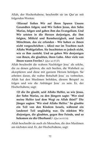 72
Allah, der Hocherhabene, beschreibt sie im Qur`an mit
folgenden Worten:
Hierauf ließen Wir auf ihren Spuren Unsere
Gesandten folgen; und Wir ließen Jesus, den Sohn
Marias, folgen und gaben ihm das Evangelium. Und
Wir setzten in die Herzen derjenigen, die ihm
folgten, Mitleid und Barmherzigkeit, und (auch)
Mönchtum, das sie erfanden - Wir haben es ihnen
nicht vorgeschrieben -, (dies) nur im Trachten nach
Allahs Wohlgefallen. Sie beachteten es jedoch nicht,
wie es ihm zusteht. Und so gaben Wir denjenigen
von ihnen, die glaubten, ihren Lohn. Aber viele von
ihnen waren Frevler. (Qur´an 57:27)
Allah beschreibt die wahren Nachfolger Jesu´ als solche,
die zu denen gehören, die sich beeilen, die Wahrheit zu
akzeptieren und diese mit ganzem Herzen befolgen. Sie
arbeiten daran, die wahre Botschaft Jesu´ zu verbreiten.
Allah hat den Muslimen befohlen, diesem Beispiel zu
folgen und wie die Anhänger Jesu´ zu sein. Er, der
Hocherhabene, sagt:
O die ihr glaubt, seid Allahs Helfer, so wie Jesus,
der Sohn Marias, zu den Jüngern sagte: "Wer sind
meine Helfer (auf dem Weg) zu Allah (hin)?" Die
Jünger sagten: "Wir sind Allahs Helfer." So glaubte
ein Teil von den Kindern Israels, während ein
(anderer) Teil ungläubig war. Da stärkten Wir
diejenigen, die glaubten, gegen ihre Feinde, und so
bekamen sie die Oberhand. (Qur´an 61:14)
Allah beschreibt sie auch als Menschen, die den Muslimen
am nächsten sind. Er, der Hocherhabene, sagt:
 